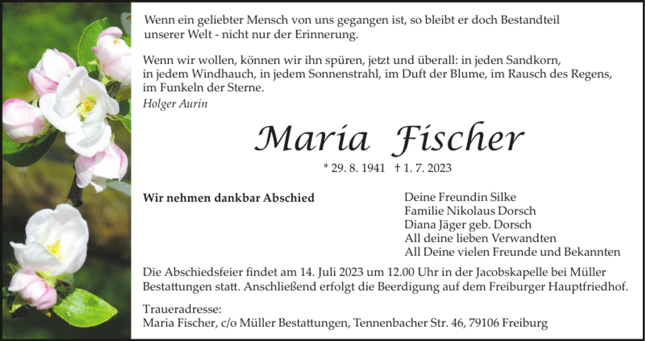 <p>Wenn ein geliebter Mensch von uns gegangen ist, so bleibt er doch Bestandteil<br />unserer Welt ­ nicht nur der Erinnerung.<br />Wenn wir wollen, können wir ihn spüren, jetzt und überall: in jeden Sandkorn,<br />in jedem Windhauch, in jedem Sonnenstrahl, im Duft der Blume, im Rausch des Regens,<br />im Funkeln der Sterne.<br />Holger Aurin</p><p>Maria Fischer<br />* 29. 8. 1941 † 1. 7. 2023<br />Wir nehmen dankbar Abschied</p><p>Deine Freundin Silke<br />Familie Nikolaus Dorsch<br />Diana Jäger geb. Dorsch<br />All deine lieben Verwandten<br />All Deine vielen Freunde und Bekannten</p><p>Die Abschiedsfeier ﬁndet am 14. Juli 2023 um 12.00 Uhr in der Jacobskapelle bei Müller<br />Bestattungen statt. Anschließend erfolgt die Beerdigung auf dem Freiburger Hauptfriedhof.<br />Traueradresse:<br />Maria Fischer, c/o Müller Bestattungen, Tennenbacher Str. 46, 79106 Freiburg</p>