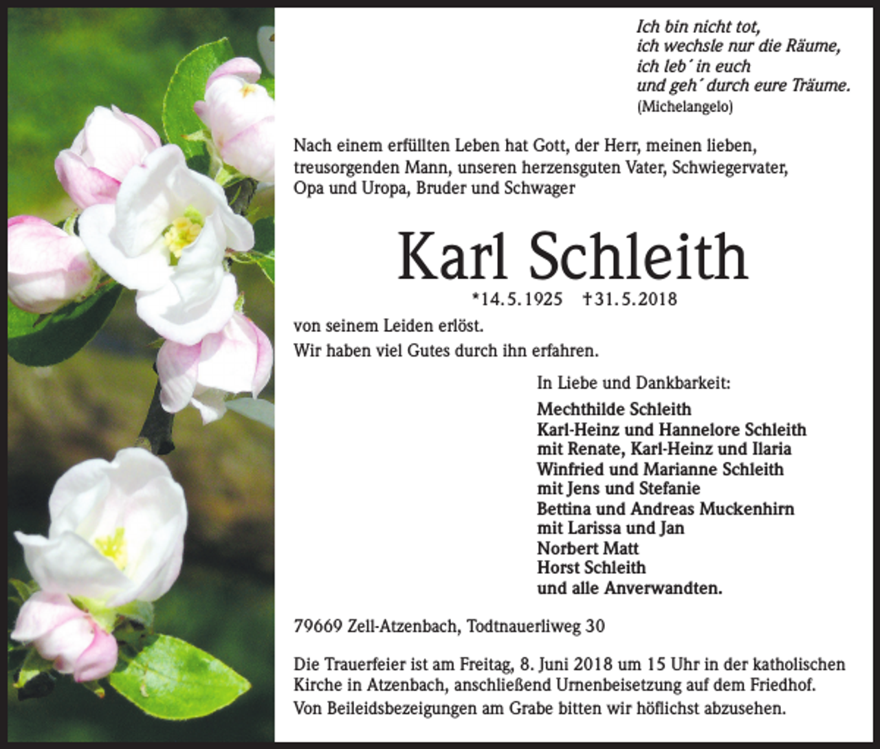<p>Ich bin nicht tot,<br />ich wechsle nur die Räume,<br />ich leb´ in euch<br />und geh´ durch eure Träume.<br />(Michelangelo)</p><p>Nach einem erfüllten Leben hat Gott, der Herr, meinen lieben,<br />treusorgenden Mann, unseren herzensguten Vater, Schwiegervater,<br />Opa und Uropa, Bruder und Schwager</p><p>Karl Schleith</p><p>*14. 5. 1925 † 31. 5. 2018<br />von seinem Leiden erlöst.<br />Wir haben viel Gutes durch ihn erfahren.</p><p>In Liebe und Dankbarkeit:<br />Mechthilde Schleith<br />Karl-Heinz und Hannelore Schleith<br />mit Renate, Karl-Heinz und Ilaria<br />Winfried und Marianne Schleith<br />mit Jens und Stefanie<br />Bettina und Andreas Muckenhirn<br />mit Larissa und Jan<br />Norbert Matt<br />Horst Schleith<br />und alle Anverwandten.<br />79669 Zell-Atzenbach, Todtnauerliweg 30<br />Die Trauerfeier ist am Freitag, 8. Juni 2018 um 15 Uhr in der katholischen<br />Kirche in Atzenbach, anschließend Urnenbeisetzung auf dem Friedhof.<br />Von Beileidsbezeigungen am Grabe bitten wir höflichst abzusehen.</p>
