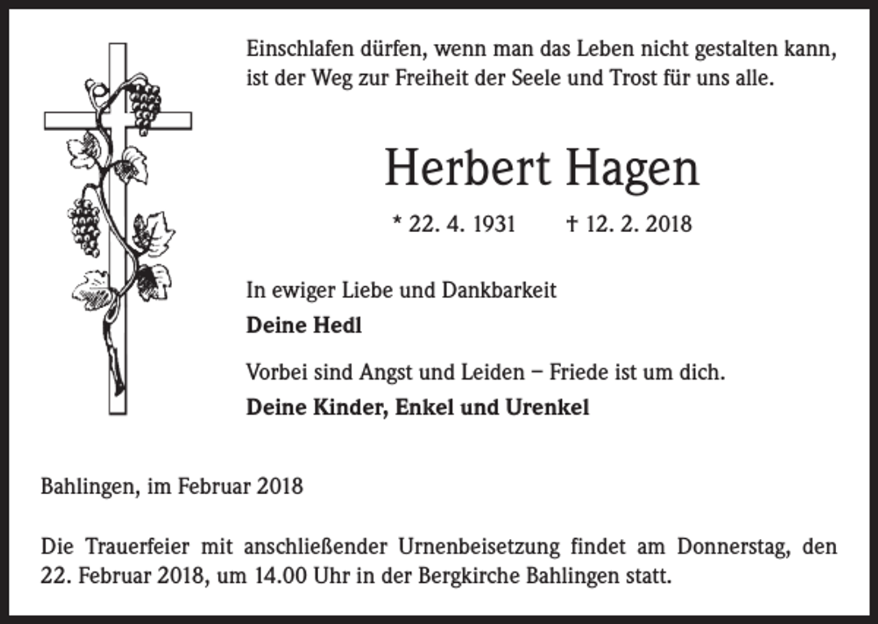 <p>Einschlafen dürfen, wenn man das Leben nicht gestalten kann,<br />ist der Weg zur Freiheit der Seele und Trost für uns alle.</p><p>Herbert Hagen<br />* 22. 4. 1931 † 12. 2. 2018<br />In ewiger Liebe und Dankbarkeit<br />Deine Hedl<br />Vorbei sind Angst und Leiden – Friede ist um dich.<br />Deine Kinder, Enkel und Urenkel<br />Bahlingen, im Februar 2018<br />Die Trauerfeier mit anschließender Urnenbeisetzung findet am Donnerstag, den<br />22. Februar 2018, um 14.00 Uhr in der Bergkirche Bahlingen statt.</p>