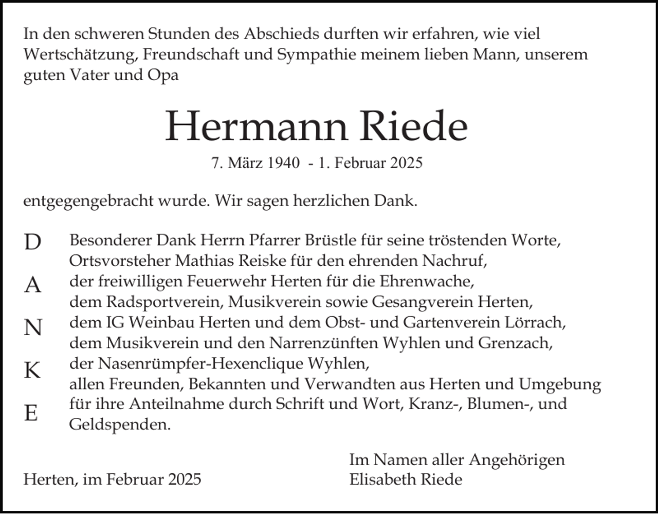 <p>In den schweren Stunden des Abschieds durften wir erfahren, wie viel<br />Wertschätzung, Freundschaft und Sympathie meinem lieben Mann, unserem<br />guten Vater und Opa</p><p>Hermann Riede<br />7. März 1940 - 1. Februar 2025</p><p>entgegengebracht wurde. Wir sagen herzlichen Dank.</p><p>D<br />A<br />N<br />K<br />E</p><p>Besonderer Dank Herrn Pfarrer Brüstle für seine tröstenden Worte,<br />Ortsvorsteher Mathias Reiske für den ehrenden Nachruf,<br />der freiwilligen Feuerwehr Herten für die Ehrenwache,<br />dem Radsportverein, Musikverein sowie Gesangverein Herten,<br />dem IG Weinbau Herten und dem Obst- und Gartenverein Lörrach,<br />dem Musikverein und den Narrenzünften Wyhlen und Grenzach,<br />der Nasenrümpfer-Hexenclique Wyhlen,<br />allen Freunden, Bekannten und Verwandten aus Herten und Umgebung<br />für ihre Anteilnahme durch Schrift und Wort, Kranz-, Blumen-, und<br />Geldspenden.</p><p>Herten, im Februar 2025</p><p>Im Namen aller Angehörigen<br />Elisabeth Riede</p>