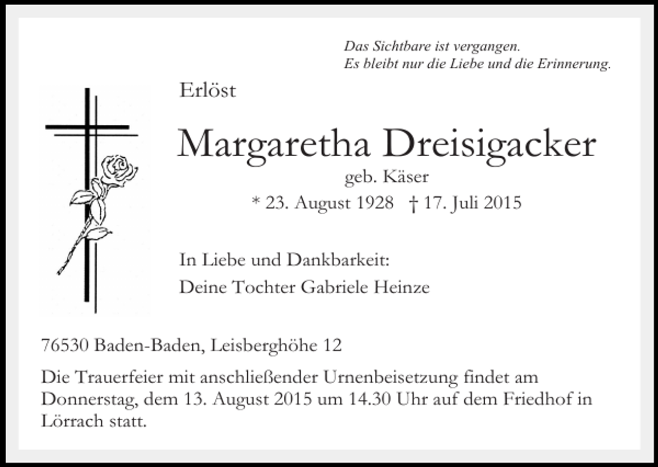 <p>Das Sichtbare ist vergangen.<br />Es bleibt nur die Liebe und die Erinnerung.</p><p>Erlöst</p><p>Margaretha Dreisigacker<br />geb. Käser<br />* 23. August 1928 † 17. Juli 2015</p><p>In Liebe und Dankbarkeit:<br />Deine Tochter Gabriele Heinze<br />76530 Baden-Baden, Leisberghöhe 12<br />Die Trauerfeier mit anschließender Urnenbeisetzung findet am<br />Donnerstag, dem 13. August 2015 um 14.30 Uhr auf dem Friedhof in<br />Lörrach statt.</p>