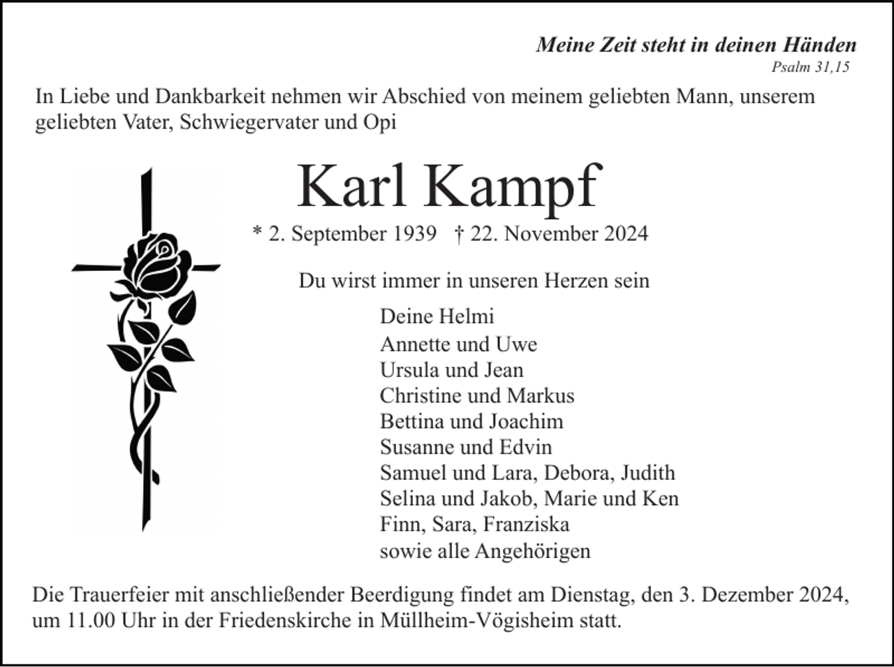 <p>Meine Zeit steht in deinen Händen<br />Psalm 31,15</p><p>In Liebe und Dankbarkeit nehmen wir Abschied von meinem geliebten Mann, unserem<br />geliebten Vater, Schwiegervater und Opi</p><p>Karl Kampf<br />* 2. September 1939 † 22. November 2024<br />Du wirst immer in unseren Herzen sein<br />Deine Helmi<br />Annette und Uwe<br />Ursula und Jean<br />Christine und Markus<br />Bettina und Joachim<br />Susanne und Edvin<br />Samuel und Lara, Debora, Judith<br />Selina und Jakob, Marie und Ken<br />Finn, Sara, Franziska<br />sowie alle Angehörigen<br />Die Trauerfeier mit anschließender Beerdigung findet am Dienstag, den 3. Dezember 2024,<br />um 11.00 Uhr in der Friedenskirche in Müllheim-Vögisheim statt.</p>