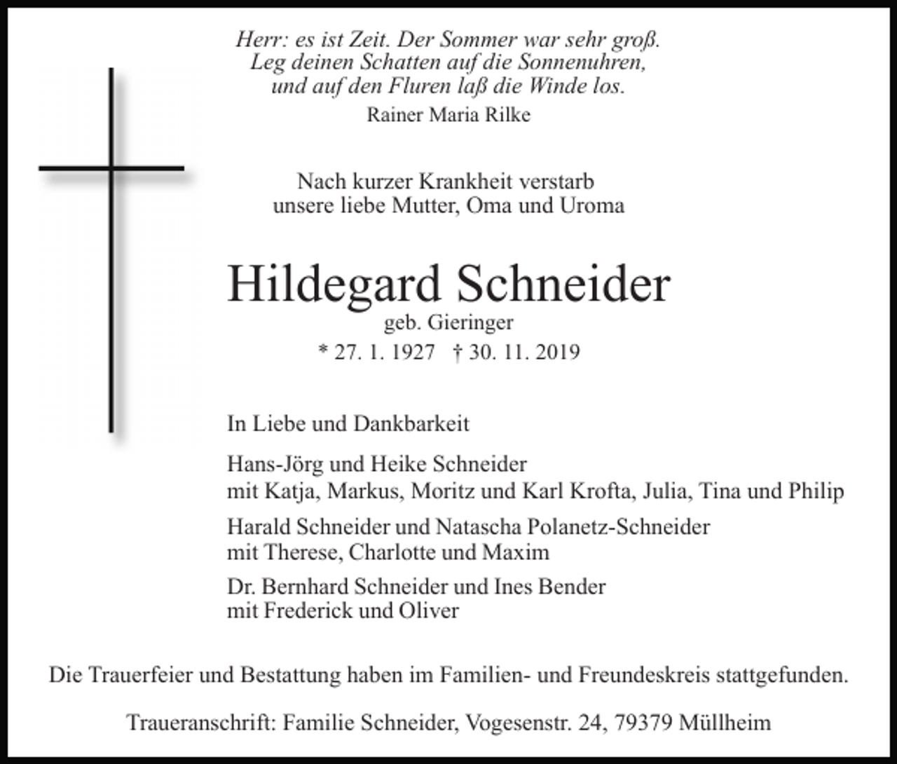 <p>Herr: es ist Zeit. Der Sommer war sehr groß.<br />Leg deinen Schatten auf die Sonnenuhren,<br />und auf den Fluren laß die Winde los.<br />Rainer Maria Rilke</p><p>Nach kurzer Krankheit verstarb<br />unsere liebe Mutter, Oma und Uroma</p><p>Hildegard Schneider<br />geb. Gieringer<br />* 27. 1. 1927 † 30. 11. 2019</p><p>In Liebe und Dankbarkeit<br />Hans-Jörg und Heike Schneider<br />mit Katja, Markus, Moritz und Karl Krofta, Julia, Tina und Philip<br />Harald Schneider und Natascha Polanetz-Schneider<br />mit Therese, Charlotte und Maxim<br />Dr. Bernhard Schneider und Ines Bender<br />mit Frederick und Oliver<br />Die Trauerfeier und Bestattung haben im Familien- und Freundeskreis stattgefunden.<br />Traueranschrift: Familie Schneider, Vogesenstr. 24, 79379 Müllheim</p>