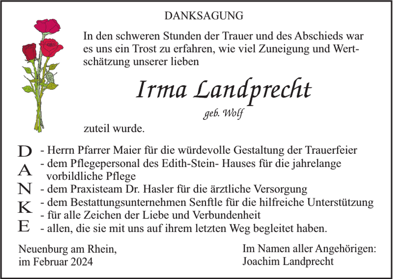 <p>DANKSAGUNG</p><p>In den schweren Stunden der Trauer und des Abschieds war<br />es uns ein Trost zu erfahren, wie viel Zuneigung und Wertschätzung unserer lieben</p><p>zuteil wurde.</p><p>D<br />A<br />N<br />K<br />E</p><p>- Herrn Pfarrer Maier für die würdevolle Gestaltung der Trauerfeier<br />- dem Pflegepersonal des Edith-Stein- Hauses für die jahrelange<br />vorbildliche Pflege<br />- dem Praxisteam Dr. Hasler für die ärztliche Versorgung<br />- dem Bestattungsunternehmen Senftle für die hilfreiche Unterstützung<br />- für alle Zeichen der Liebe und Verbundenheit<br />- allen, die sie mit uns auf ihrem letzten Weg begleitet haben.</p><p>Neuenburg am Rhein,<br />im Februar 2024</p><p>Im Namen aller Angehörigen:<br />Joachim Landprecht</p>