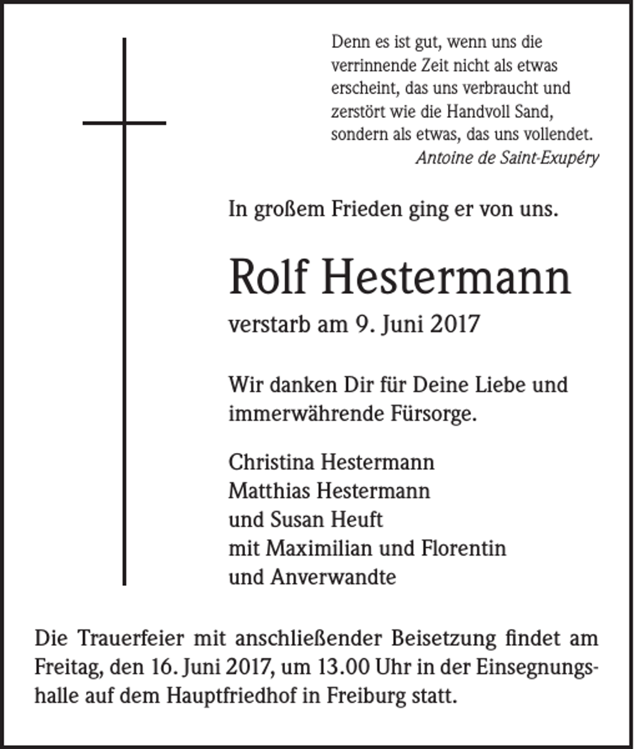 <p>Denn es ist gut, wenn uns die<br />verrinnende Zeit nicht als etwas<br />erscheint, das uns verbraucht und<br />zerstört wie die Handvoll Sand,<br />sondern als etwas, das uns vollendet.</p><p>Antoine de Saint-Exupéry</p><p>In großem Frieden ging er von uns.</p><p>Rolf Hestermann<br />verstarb am 9. Juni 2017<br />Wir danken Dir für Deine Liebe und<br />immerwährende Fürsorge.<br />Christina Hestermann<br />Matthias Hestermann<br />und Susan Heuft<br />mit Maximilian und Florentin<br />und Anverwandte<br />Die Trauerfeier mit anschließender Beisetzung findet am<br />Freitag, den 16. Juni 2017, um 13.00 Uhr in der Einsegnungshalle auf dem Hauptfriedhof in Freiburg statt.</p>
