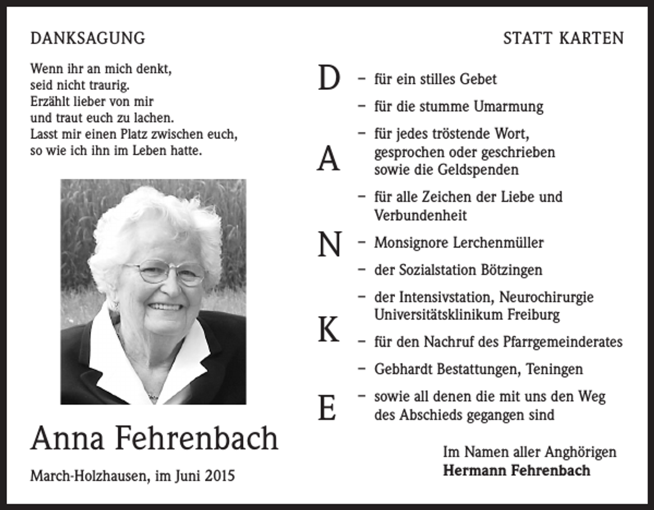 <p>DANKSAGUNG<br />Wenn ihr an mich denkt,<br />seid nicht traurig.<br />Erzählt lieber von mir<br />und traut euch zu lachen.<br />Lasst mir einen Platz zwischen euch,<br />so wie ich ihn im Leben hatte.</p><p>STATT KARTEN</p><p>D</p><p>– für ein stilles Gebet</p><p>A</p><p>– für jedes tröstende Wort,<br />gesprochen oder geschrieben<br />sowie die Geldspenden</p><p>N<br />K</p><p>– für die stumme Umarmung</p><p>– für alle Zeichen der Liebe und<br />Verbundenheit<br />– Monsignore Lerchenmüller<br />– der Sozialstation Bötzingen<br />– d er Intensivstation, Neurochirurgie<br />Universitätsklinikum Freiburg<br />– für den Nachruf des Pfarrgemeinderates<br />– Gebhardt Bestattungen, Teningen</p><p>Anna Fehrenbach<br />March-Holzhausen, im Juni 2015</p><p>E</p><p>– s owie all denen die mit uns den Weg<br />des Abschieds gegangen sind<br />Im Namen aller Anghörigen<br />Hermann Fehrenbach</p>