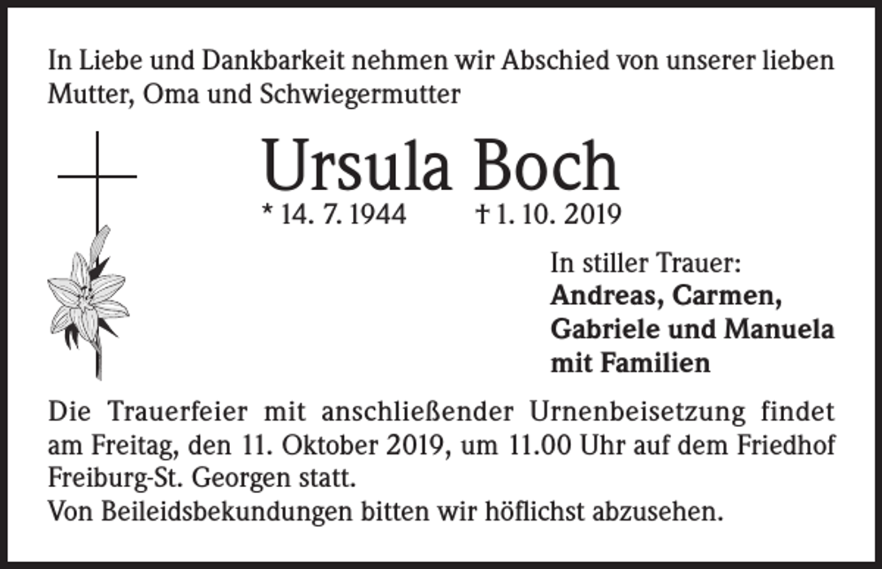 <p>In Liebe und Dankbarkeit nehmen wir Abschied von unserer lieben<br />Mutter, Oma und Schwiegermutter</p><p>Ursula Boch</p><p>* 14. 7. 1944</p><p>† 1. 10. 2019<br />In stiller Trauer:<br />Andreas, Carmen,<br />Gabriele und Manuela<br />mit Familien</p><p>Die Trauerfeier mit anschließender Urnenbeisetzung findet<br />am Freitag, den 11. Oktober 2019, um 11.00 Uhr auf dem Friedhof<br />Freiburg-St. Georgen statt.<br />Von Beileidsbekundungen bitten wir höflichst abzusehen.</p>