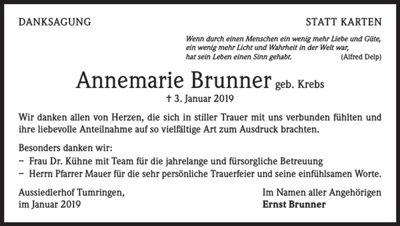 <p>DANKSAGUNG</p><p>STATT KARTEN<br />Wenn durch einen Menschen ein wenig mehr Liebe und Güte,<br />ein wenig mehr Licht und Wahrheit in der Welt war,<br />hat sein Leben einen Sinn gehabt.<br />(Alfred Delp)</p><p>Annemarie Brunner geb. Krebs<br />† 3. Januar 2019</p><p>Wir danken allen von Herzen, die sich in stiller Trauer mit uns verbunden fühlten und<br />ihre liebevolle Anteilnahme auf so vielfältige Art zum Ausdruck brachten.<br />Besonders danken wir:<br />– Frau Dr. Kühne mit Team für die jahrelange und fürsorgliche Betreuung<br />– Herrn Pfarrer Mauer für die sehr persönliche Trauerfeier und seine einfühlsamen Worte.<br />Aussiedlerhof Tumringen,<br />im Januar 2019</p><p>Im Namen aller Angehörigen<br />Ernst Brunner</p>