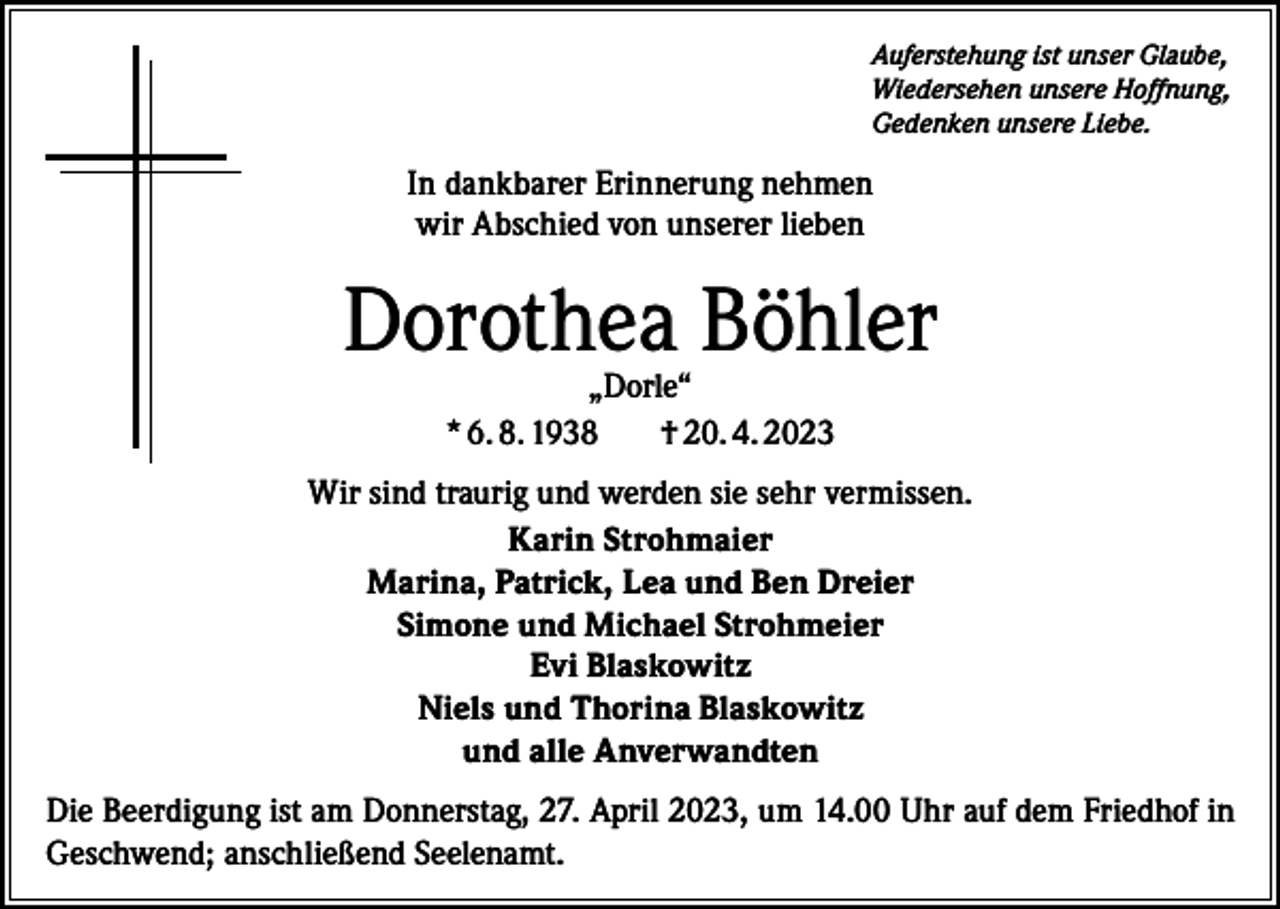 <p>Auferstehung ist unser Glaube,<br />Wiedersehen unsere Hoffnung,<br />Gedenken unsere Liebe.</p><p>In dankbarer Erinnerung nehmen<br />wir Abschied von unserer lieben</p><p>Dorothea Böhler<br />„Dorle“<br />* 6. 8. 1938<br />† 20. 4. 2023</p><p>Wir sind traurig und werden sie sehr vermissen.<br />Karin Strohmaier<br />Marina, Patrick, Lea und Ben Dreier<br />Simone und Michael Strohmeier<br />Evi Blaskowitz<br />Niels und Thorina Blaskowitz<br />und alle Anverwandten<br />Die Beerdigung ist am Donnerstag, 27. April 2023, um 14.00 Uhr auf dem Friedhof in<br />Geschwend; anschließend Seelenamt.</p>