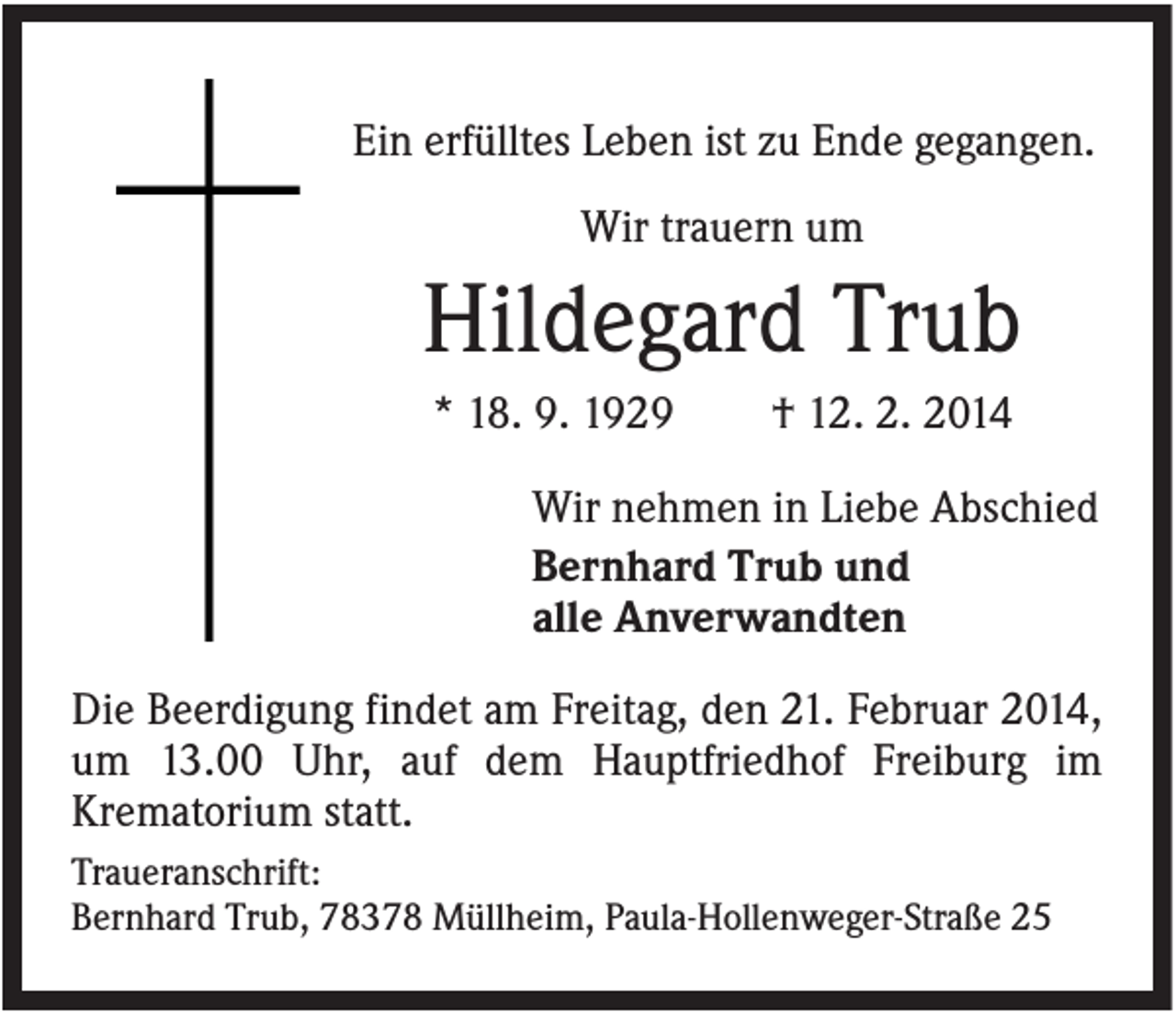 <p>Ein erfülltes Leben ist zu Ende gegangen.<br />Wir trauern um</p><p>Hildegard Trub<br />* 18. 9. 1929</p><p>† 12. 2. 2014</p><p>Wir nehmen in Liebe Abschied<br />Bernhard Trub und<br />alle Anverwandten<br />Die Beerdigung findet am Freitag, den 21. Februar 2014,<br />um 13.00 Uhr, auf dem Hauptfriedhof Freiburg im<br />Krematorium statt.<br />Traueranschrift:<br />Bernhard Trub, 78378 Müllheim, Paula-Hollenweger-Straße 25</p>