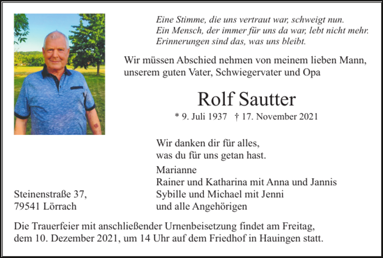 <p>Eine Stimme, die uns vertraut war, schweigt nun.<br />Ein Mensch, der immer für uns da war, lebt nicht mehr.<br />Erinnerungen sind das, was uns bleibt.</p><p>Wir müssen Abschied nehmen von meinem lieben Mann,<br />unserem guten Vater, Schwiegervater und Opa</p><p>Rolf Sautter<br />* 9. Juli 1937 † 17. November 2021</p><p>Steinenstraße 37,<br />79541 Lörrach</p><p>Wir danken dir für alles,<br />was du für uns getan hast.<br />Marianne<br />Rainer und Katharina mit Anna und Jannis<br />Sybille und Michael mit Jenni<br />und alle Angehörigen</p><p>Die Trauerfeier mit anschließender Urnenbeisetzung findet am Freitag,<br />dem 10. Dezember 2021, um 14 Uhr auf dem Friedhof in Hauingen statt.</p>