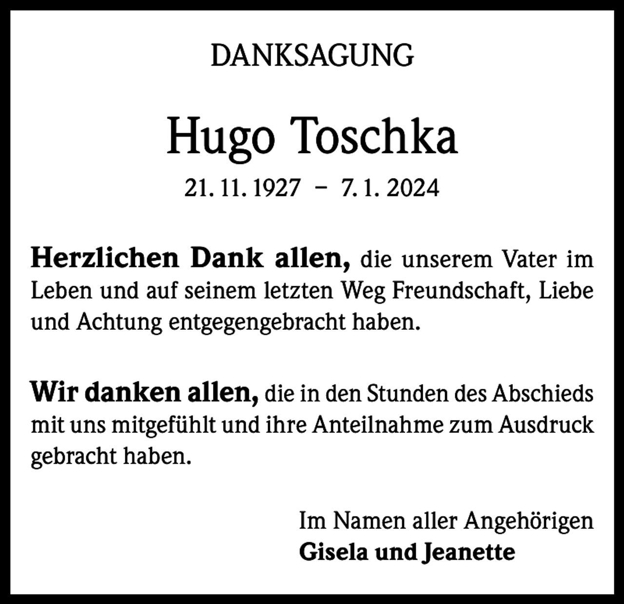 <p>DANKSAGUNG</p><p>Hugo Toschka<br />21. 11. 1927 – 7. 1. 2024</p><p>Herzlichen Dank allen, die unserem Vater im</p><p>Leben und auf seinem letzten Weg Freundschaft, Liebe<br />und Achtung entgegengebracht haben.</p><p>Wir danken allen, die in den Stunden des Abschieds<br />mit uns mitgefühlt und ihre Anteilnahme zum Ausdruck<br />gebracht haben.<br />Im Namen aller Angehörigen<br />Gisela und Jeanette</p>