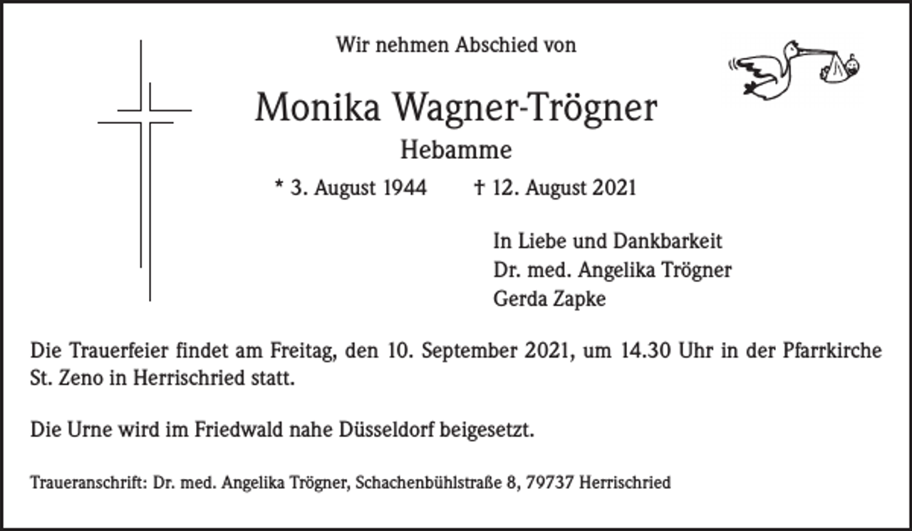 <p>Wir nehmen Abschied von</p><p>Monika Wagner-Trögner<br />Hebamme<br />* 3. August 1944 † 12. August 2021<br />In Liebe und Dankbarkeit<br />Dr. med. Angelika Trögner<br />Gerda Zapke<br />Die Trauerfeier findet am Freitag, den 10. September 2021, um 14.30 Uhr in der Pfarrkirche<br />St. Zeno in Herrischried statt.<br />Die Urne wird im Friedwald nahe Düsseldorf beigesetzt.<br />Traueranschrift: Dr. med. Angelika Trögner, Schachenbühlstraße 8, 79737 Herrischried</p>