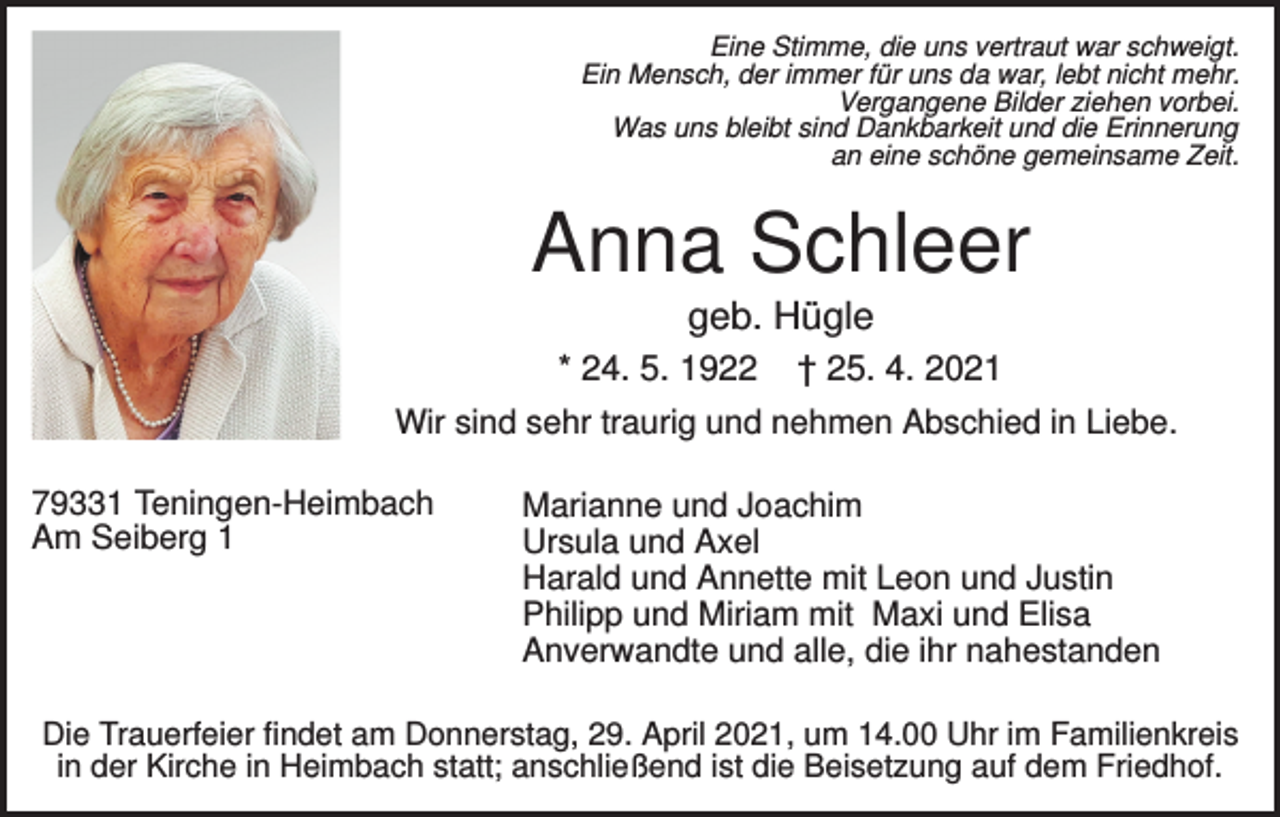 <p>Eine Stimme, die uns vertraut war schweigt.<br />Ein Mensch, der immer für uns da war, lebt nicht mehr.<br />Vergangene Bilder ziehen vorbei.<br />Was uns bleibt sind Dankbarkeit und die Erinnerung<br />an eine schöne gemeinsame Zeit.</p><p>Anna Schleer<br />geb. Hügle<br />* 24. 5. 1922</p><p>† 25. 4. 2021</p><p>Wir sind sehr traurig und nehmen Abschied in Liebe.<br />79331 Teningen-Heimbach<br />Am Seiberg 1</p><p>Marianne und Joachim<br />Ursula und Axel<br />Harald und Annette mit Leon und Justin<br />Philipp und Miriam mit Maxi und Elisa<br />Anverwandte und alle, die ihr nahestanden</p><p>Die Trauerfeier findet am Donnerstag, 29. April 2021, um 14.00 Uhr im Familienkreis<br />in der Kirche in Heimbach statt; anschließend ist die Beisetzung auf dem Friedhof.</p>