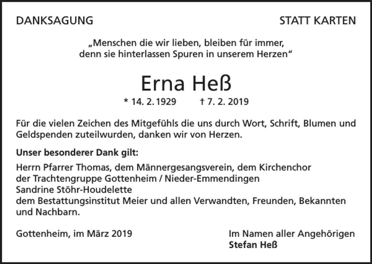 <p>DANKSAGUNG</p><p>STATT KARTEN</p><p>„Menschen die wir lieben, bleiben für immer,<br />denn sie hinterlassen Spuren in unserem Herzen“</p><p>Erna Heß<br />* 14. 2. 1929</p><p>† 7. 2. 2019</p><p>Für die vielen Zeichen des Mitgefühls die uns durch Wort, Schrift, Blumen und<br />Geldspenden zuteilwurden, danken wir von Herzen.<br />Unser besonderer Dank gilt:<br />Herrn Pfarrer Thomas, dem Männergesangsverein, dem Kirchenchor<br />der Trachtengruppe Gottenheim / Nieder-Emmendingen<br />Sandrine Stöhr-Houdelette<br />dem Bestattungsinstitut Meier und allen Verwandten, Freunden, Bekannten<br />und Nachbarn.<br />Gottenheim, im März 2019</p><p>Im Namen aller Angehörigen<br />Stefan Heß</p>