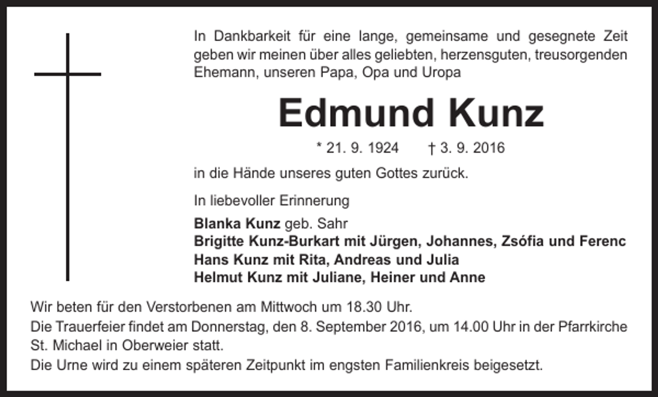 <p>In Dankbarkeit für eine lange, gemeinsame und gesegnete Zeit<br />geben wir meinen über alles geliebten, herzensguten, treusorgenden<br />Ehemann, unseren Papa, Opa und Uropa</p><p>Edmund Kunz<br />* 21. 9. 1924 † 3. 9. 2016</p><p>in die Hände unseres guten Gottes zurück.<br />In liebevoller Erinnerung<br />Blanka Kunz geb. Sahr<br />Brigitte Kunz-Burkart mit Jürgen, Johannes, Zsófia und Ferenc<br />Hans Kunz mit Rita, Andreas und Julia<br />Helmut Kunz mit Juliane, Heiner und Anne<br />Wir beten für den Verstorbenen am Mittwoch um 18.30 Uhr.<br />Die Trauerfeier findet am Donnerstag, den 8. September 2016, um 14.00 Uhr in der Pfarrkirche<br />St. Michael in Oberweier statt.<br />Die Urne wird zu einem späteren Zeitpunkt im engsten Familienkreis beigesetzt.</p>
