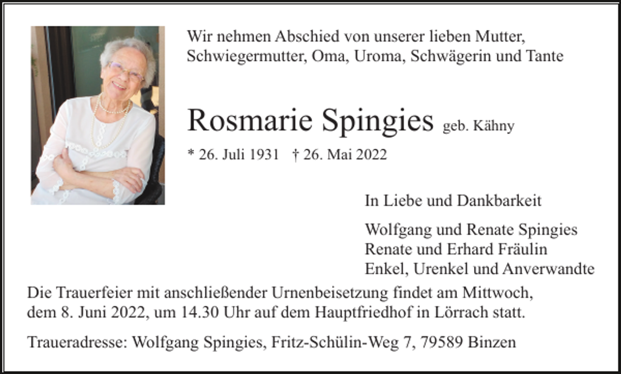 <p>Wir nehmen Abschied von unserer lieben Mutter,<br />Schwiegermutter, Oma, Uroma, Schwägerin und Tante</p><p>Rosmarie Spingies geb. Kähny<br />* 26. Juli 1931 † 26. Mai 2022</p><p>In Liebe und Dankbarkeit<br />Wolfgang und Renate Spingies<br />Renate und Erhard Fräulin<br />Enkel, Urenkel und Anverwandte<br />Die Trauerfeier mit anschließender Urnenbeisetzung findet am Mittwoch,<br />dem 8. Juni 2022, um 14.30 Uhr auf dem Hauptfriedhof in Lörrach statt.<br />Traueradresse: Wolfgang Spingies, Fritz-Schülin-Weg 7, 79589 Binzen</p>