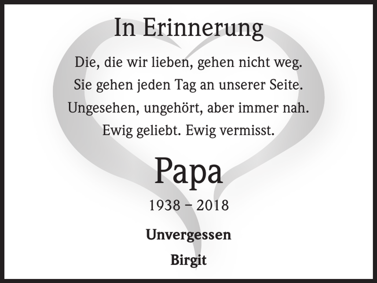 <p>In Erinnerung<br />Die, die wir lieben, gehen nicht weg.<br />Sie gehen jeden Tag an unserer Seite.<br />Ungesehen, ungehört, aber immer nah.<br />Ewig geliebt. Ewig vermisst.</p><p>Papa<br />1938 – 2018<br />Unvergessen<br />Birgit</p>