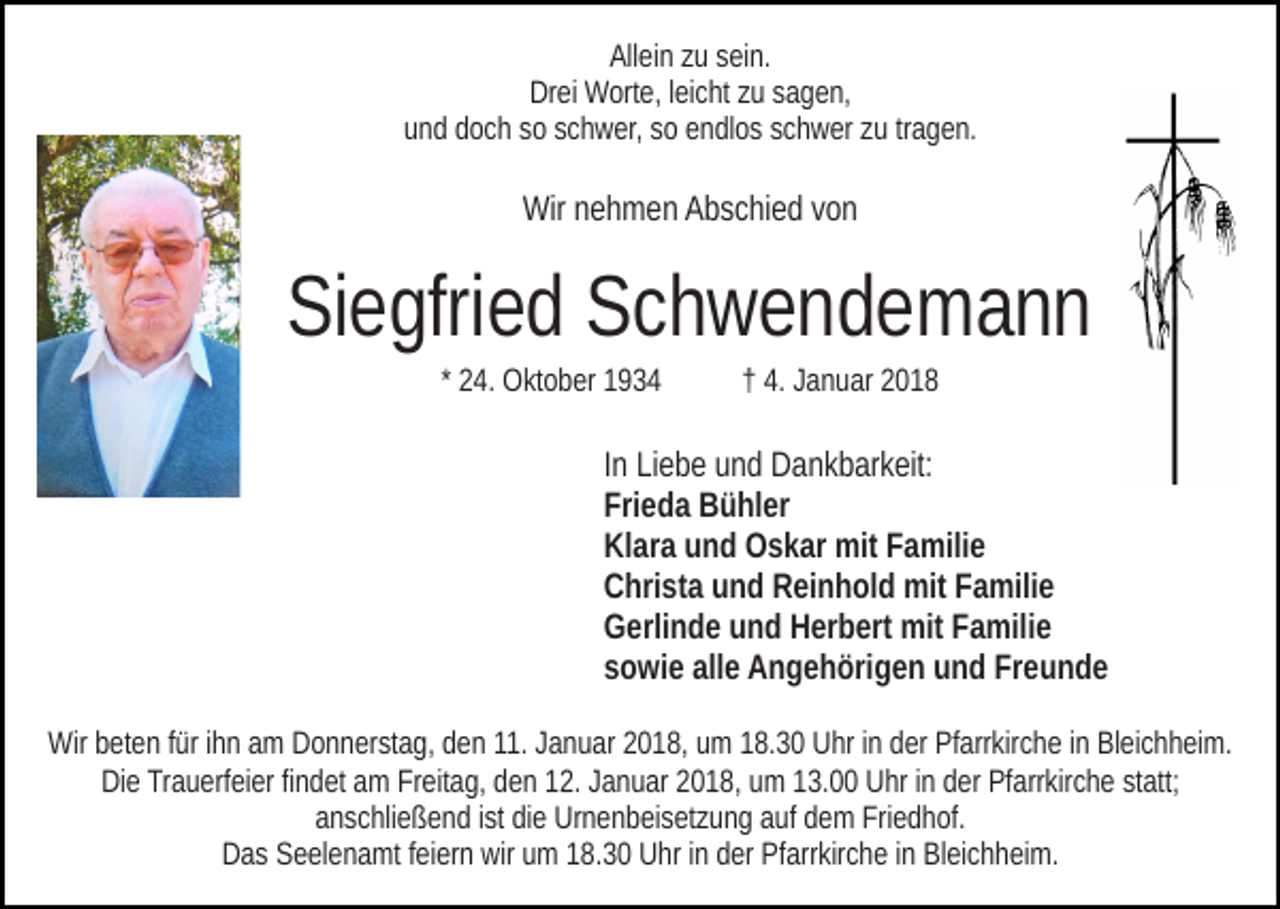 <p>Allein<br />All<br />ei n zzu<br />u ssein.<br />ei n.<br />Drei<br />Dr ei Worte,<br />W ort e, l leicht<br />ei c ht zzu<br />u ssagen,<br />a g e n,<br />u n d ddoch<br />o c h ssoo sschwer,<br />c h w er, ssoo eendlos<br />n d l o s schwer<br />s c h w er zu<br />z u tragen.<br />tr a g e n.<br />und</p><p>Wir<br />e h m e n AAbschied<br />b s c hi e d v von<br />on<br />Wirnnehmen</p><p>SiSiegfried<br />e gfri e d SSchwendemann<br />ch wende mann<br />* 24.<br />2 4. Oktober<br />O kt o b er</p><p>†† 4.<br />4. JJanuar<br />a n u ar 22</p><p>IInn Liebe<br />Li e b e und<br />u n d Dankbarkeit:<br />D a n k b ar k eit:<br />Fri<br />e d a Bühler<br />B ü hl er<br />Frieda<br />Kl<br />ar a uund<br />n d Oskar<br />O s k ar mit<br />mit FFamilie<br />a mil i e<br />Klara<br />CChrista<br />hri st a uund<br />n d RReinhold<br />ei n h ol d mit<br />mit FFamilie<br />a mili e<br />GGerlinde<br />erli n d e uund<br />n d HHerbert<br />er b ert mit<br />mit FFamilie<br />a mili e<br />allee Angehörigen<br />Freunde<br />ssowie<br />o wi e all<br />A n g e h öri g e n und<br />u n d Fr<br />eunde<br />Wirbbeten<br />Wir<br />et e n f ürfüri hihn<br />n aam<br />m DDonnerstag,<br />o n n e r st a g, den<br />d e n 11.<br />11. Januar<br />J a n u ar 2018,<br />2 0 1 8, uumm 118.30<br />8. 3 0 Uhr<br />U hr iinn dder<br />er Pfarrkirche<br />Pf arr kir c h e iinn Bleichheim.<br />Bl ei c h h ei m.<br />Die<br />statt;<br />Di e TrTrauerfeier<br />a u erf ei er fifindet<br />n d et aam<br />m FrFreitag,<br />eit a g, dden<br />e n 112.<br />2. JJanuar<br />a n u ar 22018,<br />0 1 8, um<br />u m 113.00<br />3. Uhr<br />U hr iinn dder<br />er Pfarrkirche<br />Pf arr kir c h e st<br />att;<br />aanschließend<br />n s c hli e ß e n d iist<br />st didiee Urnenbeisetzung<br />Ur n e n b ei s et z u n g aauf<br />uf ddem<br />e m Friedhof.<br />Fri e d h of.<br />Das<br />wir uum<br />D a s SSeelenamt<br />e el e n a mt f feiern<br />ei er n wir<br />m 18.30<br />1 8. 3 0 Uhr<br />U hr iinn der<br />d er Pfarrkirche<br />Pf arr kir c h e iinn Bleichheim.<br />Bl ei c h h ei m.</p>
