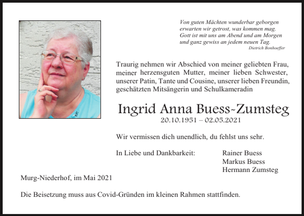 <p>Von guten Mächten wunderbar geborgen<br />erwarten wir getrost, was kommen mag.<br />Gott ist mit uns am Abend und am Morgen<br />und ganz gewiss an jedem neuen Tag.<br />Dietrich Bonhoeffer</p><p>Traurig nehmen wir Abschied von meiner geliebten Frau,<br />meiner herzensguten Mutter, meiner lieben Schwester,<br />unserer Patin, Tante und Cousine, unserer lieben Freundin,<br />geschätzten Mitsängerin und Schulkameradin</p><p>Ingrid Anna Buess-Zumsteg<br />20.10.1951 – 02.05.2021<br />Wir vermissen dich unendlich, du fehlst uns sehr.<br />In Liebe und Dankbarkeit:</p><p>Rainer Buess<br />Markus Buess<br />Hermann Zumsteg</p><p>Murg-Niederhof, im Mai 2021<br />Die Beisetzung muss aus Covid-Gründen im kleinen Rahmen stattfinden.</p>