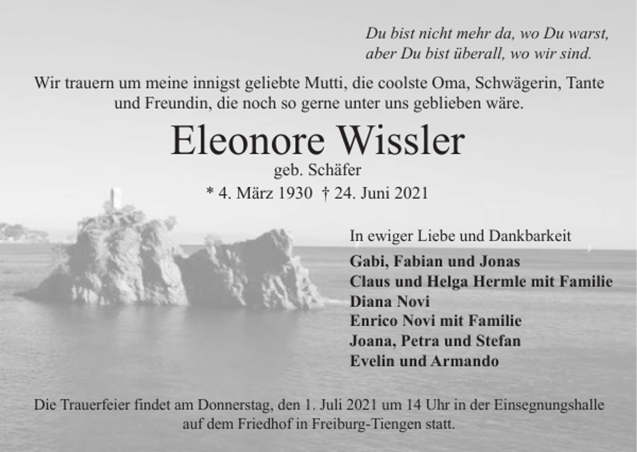 <p>Du bist nicht mehr da, wo Du warst,<br />aber Du bist überall, wo wir sind.</p><p>Wir trauern um meine innigst geliebte Mutti, die coolste Oma, Schwägerin, Tante<br />und Freundin, die noch so gerne unter uns geblieben wäre.</p><p>Eleonore<br />Wissler<br />geb. Schäfer<br />* 4. März 1930 † 24. Juni 2021</p><p>In ewiger Liebe und Dankbarkeit<br />Gabi, Fabian und Jonas<br />Claus und Helga Hermle mit Familie<br />Diana Novi<br />Enrico Novi mit Familie<br />Joana, Petra und Stefan<br />Evelin und Armando<br />Die Trauerfeier findet am Donnerstag, den 1. Juli 2021 um 14 Uhr in der Einsegnungshalle<br />auf dem Friedhof in Freiburg-Tiengen statt.</p>