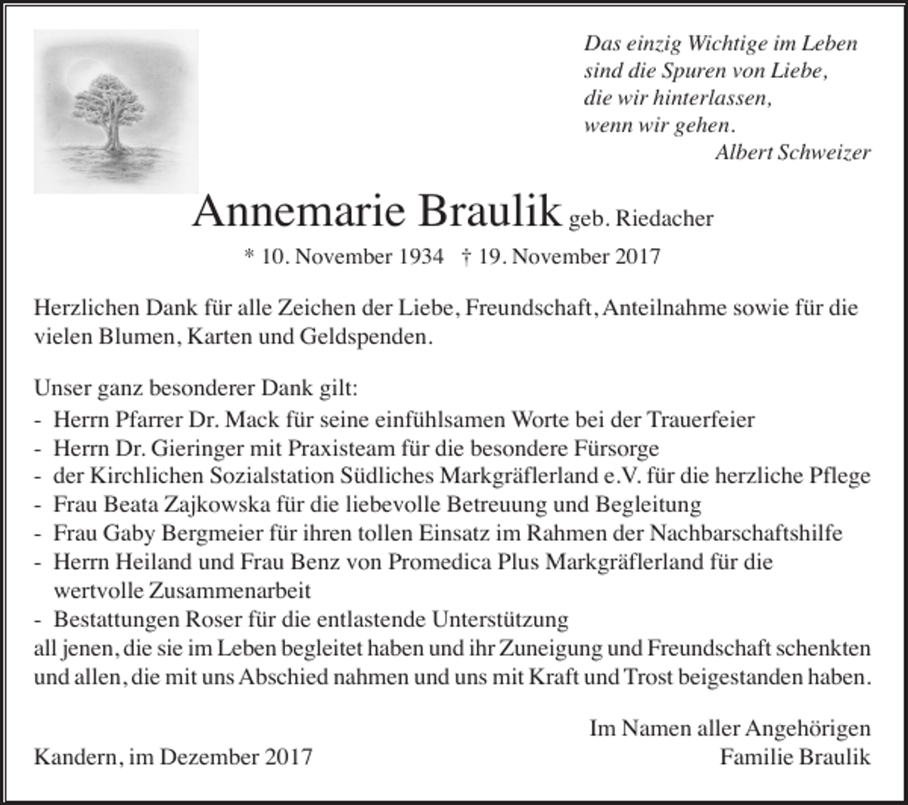 <p>Das einzig Wichtige im Leben<br />sind die Spuren von Liebe,<br />die wir hinterlassen,<br />wenn wir gehen.<br />Albert Schweizer</p><p>Annemarie Braulik geb. Riedacher<br />* 10. November 1934 † 19. November 2017</p><p>Herzlichen Dank für alle Zeichen der Liebe, Freundschaft, Anteilnahme sowie für die<br />vielen Blumen, Karten und Geldspenden.<br />Unser ganz besonderer Dank gilt:<br />- Herrn Pfarrer Dr. Mack für seine einfühlsamen Worte bei der Trauerfeier<br />- Herrn Dr. Gieringer mit Praxisteam für die besondere Fürsorge<br />- der Kirchlichen Sozialstation Südliches Markgräflerland e.V. für die herzliche Pflege<br />- Frau Beata Zajkowska für die liebevolle Betreuung und Begleitung<br />- Frau Gaby Bergmeier für ihren tollen Einsatz im Rahmen der Nachbarschaftshilfe<br />- Herrn Heiland und Frau Benz von Promedica Plus Markgräflerland für die<br />wertvolle Zusammenarbeit<br />- Bestattungen Roser für die entlastende Unterstützung<br />all jenen, die sie im Leben begleitet haben und ihr Zuneigung und Freundschaft schenkten<br />und allen, die mit uns Abschied nahmen und uns mit Kraft und Trost beigestanden haben.</p><p>Kandern, im Dezember 2017</p><p>Im Namen aller Angehörigen<br />Familie Braulik</p>