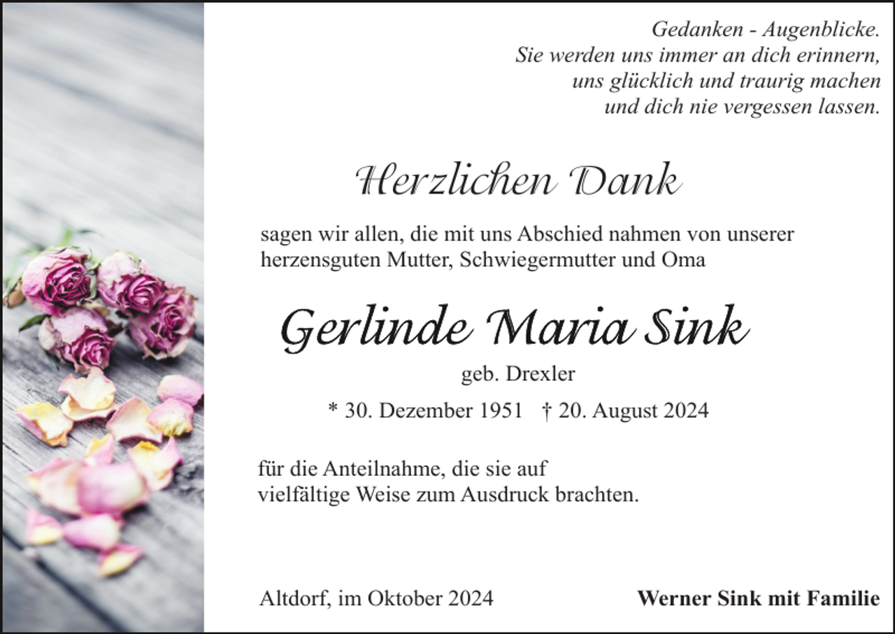 <p>Gedanken - Augenblicke.<br />Sie werden uns immer an dich erinnern,<br />uns glücklich und traurig machen<br />und dich nie vergessen lassen.</p><p>Herzlichen Dank<br />sagen wir allen, die mit uns Abschied nahmen von unserer<br />herzensguten Mutter, Schwiegermutter und Oma</p><p>geb. Drexler<br />* 30. Dezember 1951 † 20. August 2024<br />für die Anteilnahme, die sie auf<br />vielfältige Weise zum Ausdruck brachten.</p><p>Altdorf, im Oktober 2024</p><p>Werner Sink mit Familie</p>