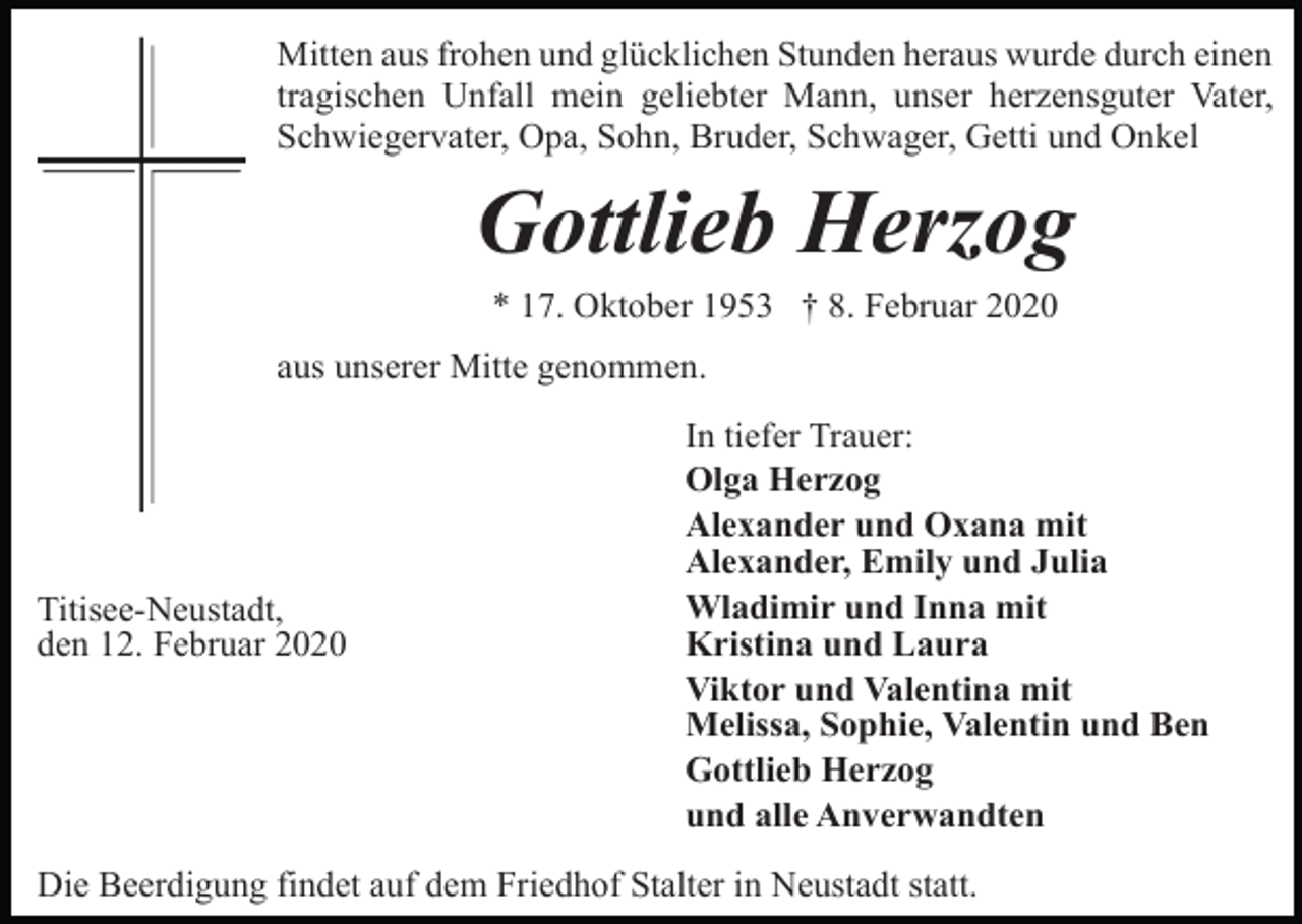 <p>Mitten aus frohen und glücklichen Stunden heraus wurde durch einen<br />tragischen Unfall mein geliebter Mann, unser herzensguter Vater,<br />Schwiegervater, Opa, Sohn, Bruder, Schwager, Getti und Onkel</p><p>Gottlieb Herzog<br />* 17. Oktober 1953 † 8. Februar 2020<br />aus unserer Mitte genommen.</p><p>Titisee-Neustadt,<br />den 12. Februar 2020</p><p>In tiefer Trauer:<br />Olga Herzog<br />Alexander und Oxana mit<br />Alexander, Emily und Julia<br />Wladimir und Inna mit<br />Kristina und Laura<br />Viktor und Valentina mit<br />Melissa, Sophie, Valentin und Ben<br />Gottlieb Herzog<br />und alle Anverwandten</p><p>Die Beerdigung findet auf dem Friedhof Stalter in Neustadt statt.</p>