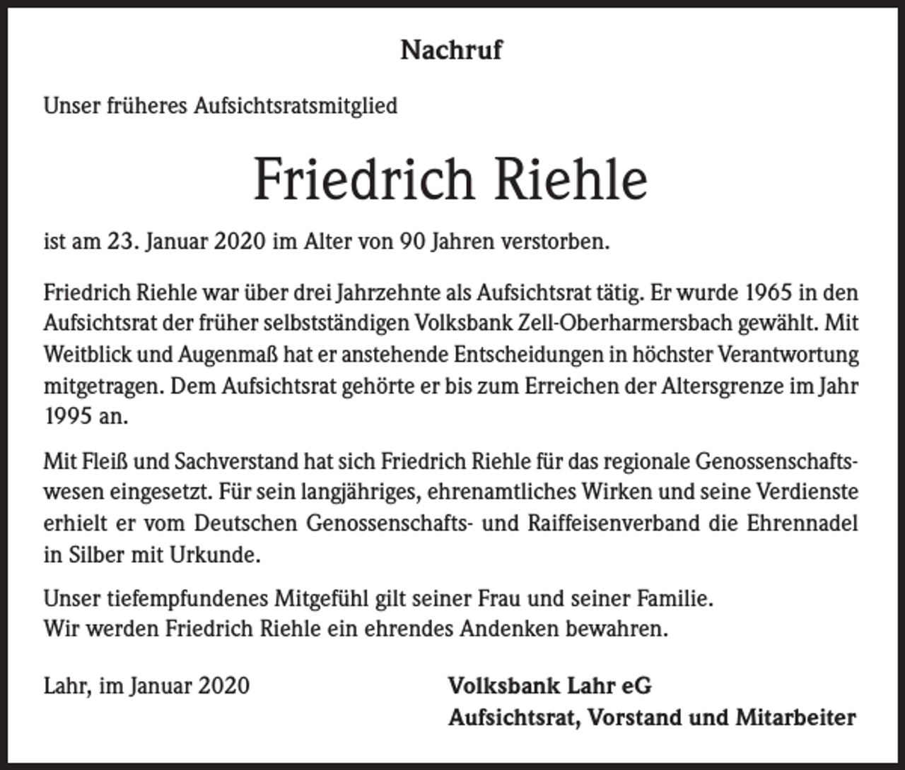 <p>Nachruf<br />Unser früheres Aufsichtsratsmitglied</p><p>Friedrich Riehle<br />ist am 23. Januar 2020 im Alter von 90 Jahren verstorben.<br />Friedrich Riehle war über drei Jahrzehnte als Aufsichtsrat tätig. Er wurde 1965 in den<br />Aufsichtsrat der früher selbstständigen Volksbank Zell-Oberharmersbach gewählt. Mit<br />Weitblick und Augenmaß hat er anstehende Entscheidungen in höchster Verantwortung<br />mitgetragen. Dem Aufsichtsrat gehörte er bis zum Erreichen der Altersgrenze im Jahr<br />1995 an.<br />Mit Fleiß und Sachverstand hat sich Friedrich Riehle für das regionale Genossenschaftswesen eingesetzt. Für sein langjähriges, ehrenamtliches Wirken und seine Verdienste<br />erhielt er vom Deutschen Genossenschafts- und Raiffeisenverband die Ehrennadel<br />in Silber mit Urkunde.<br />Unser tiefempfundenes Mitgefühl gilt seiner Frau und seiner Familie.<br />Wir werden Friedrich Riehle ein ehrendes Andenken bewahren.<br />Lahr, im Januar 2020</p><p>Volksbank Lahr eG<br />Aufsichtsrat, Vorstand und Mitarbeiter</p>