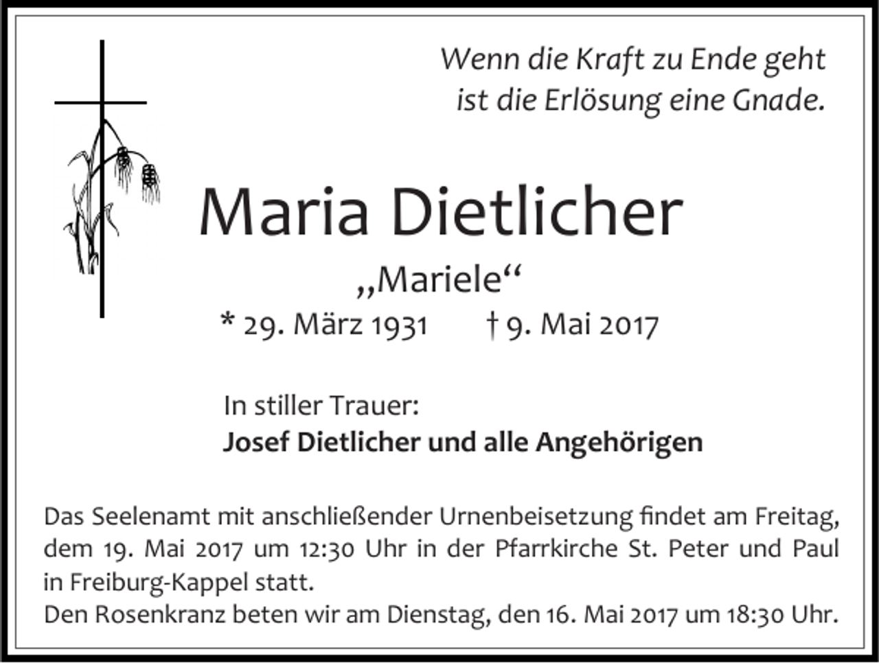 <p>Wenn die Kraft zu Ende geht<br />ist die Erlösung eine Gnade.</p><p>Maria Dietlicher<br />„Mariele“</p><p>* 29. März 1931</p><p>† 9. Mai 2017</p><p>In stiller Trauer:<br />Josef Dietlicher und alle Angehörigen<br />Das Seelenamt mit anschließender Urnenbeisetzung findet am Freitag,<br />dem 19. Mai 2017 um 12:30 Uhr in der Pfarrkirche St. Peter und Paul<br />in Freiburg-Kappel statt.<br />Den Rosenkranz beten wir am Dienstag, den 16. Mai 2017 um 18:30 Uhr.</p>