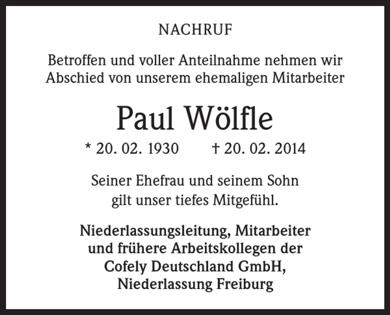 <p>NACHRUF<br />Betroffen und voller Anteilnahme nehmen wir<br />­ bschied von unserem ehemaligen Mitarbeiter<br />A</p><p>Paul Wölfle<br />* 20. 02. 1930 † 20. 02. 2014<br />Seiner Ehefrau und seinem Sohn<br />gilt unser tiefes Mitgefühl.<br />Niederlassungsleitung, Mitarbeiter<br />und frühere Arbeitskollegen der<br />Cofely Deutschland GmbH,<br />Niederlassung Freiburg</p>