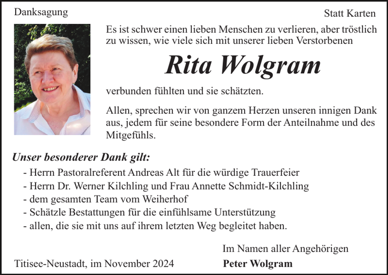 <p>Danksagung</p><p>Statt Karten<br />Es ist schwer einen lieben Menschen zu verlieren, aber tröstlich<br />zu wissen, wie viele sich mit unserer lieben Verstorbenen</p><p>Rita Wolgram<br />verbunden fühlten und sie schätzten.<br />Allen, sprechen wir von ganzem Herzen unseren innigen Dank<br />aus, jedem für seine besondere Form der Anteilnahme und des<br />Mitgefühls.</p><p>Unser besonderer Dank gilt:<br />- Herrn Pastoralreferent Andreas Alt für die würdige Trauerfeier<br />- Herrn Dr. Werner Kilchling und Frau Annette Schmidt-Kilchling<br />- dem gesamten Team vom Weiherhof<br />- Schätzle Bestattungen für die einfühlsame Unterstützung<br />- allen, die sie mit uns auf ihrem letzten Weg begleitet haben.</p><p>Titisee-Neustadt, im November 2024</p><p>Im Namen aller Angehörigen<br />Peter Wolgram</p>