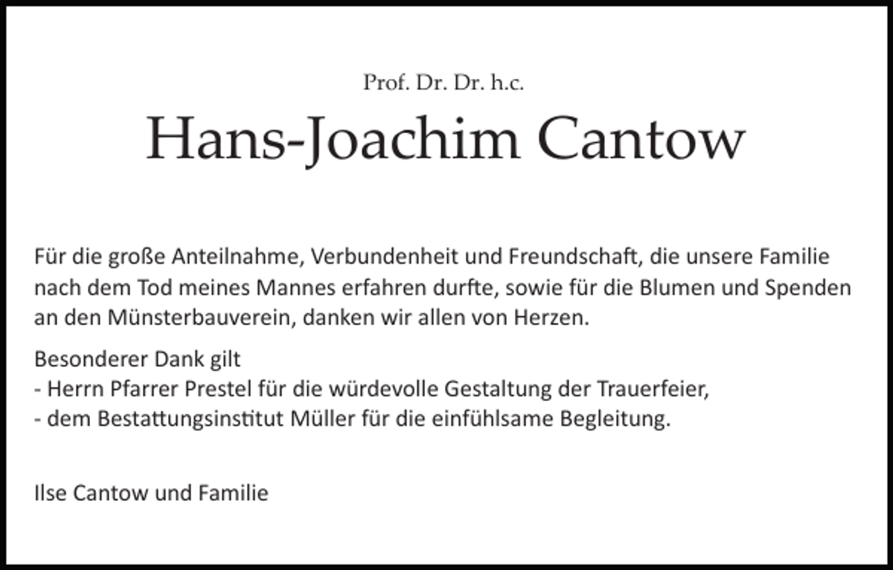 <p>Prof.<br />h.c.<br />Pr of. Dr.<br />Dr. Dr.<br />Dr. h.<br />c.</p><p>HHans­Joachim<br />a n s­J o a c hi m CCantow<br />a nt o w<br />Freundscha�,<br />die<br />FFür<br />ür die<br />di e große<br />gr o ß e Anteilnahme,<br />A nt eil n a h m e, Verbundenheit<br />V er b u n d e n h eit und<br />u n d Fr<br />e u n ds c h a �, di<br />e uunsere<br />ns er e FFamilie<br />a m ili e<br />nach<br />erfahren<br />n a c h ddem<br />e m TTod<br />o d meines<br />m ei n es Mannes<br />M a n n es erf<br />a hr e n ddur�e,<br />ur � e, ssowie<br />o w i e für<br />f ür die<br />di e Blumen<br />Bl u m e n und<br />u n d Spenden<br />S p en d e n<br />a n den<br />d e n Münsterbauverein,<br />M ü nst er b a u v er ei n , danken<br />d a n k e n wir<br />wir allen<br />all e n von<br />v o n Herzen.<br />H erz e n.<br />an<br />B es o n d er er Dank<br />Besonderer<br />D a n k gilt<br />gilt<br />­­ Herrn<br />H err n Pfarrer<br />Pf arr er Prestel<br />Pr est el ffür<br />ür die<br />di e würdevolle<br />w ür d e v oll e Gestaltung<br />G est alt u ng der<br />d er Trauerfeier,<br />Tr a u erf ei er,<br />­­ dem<br />d e m Besta�ungsins�tut<br />B est a � u n gsi ns �t ut Müller<br />M üll er für<br />f ür die<br />di e einfühlsame<br />ei nf ü hls a me Begleitung.<br />B e gl eit u n g.<br />Ilsee Cantow<br />Ils<br />C a nt o w und<br />u n d Familie<br />F a mili e</p>