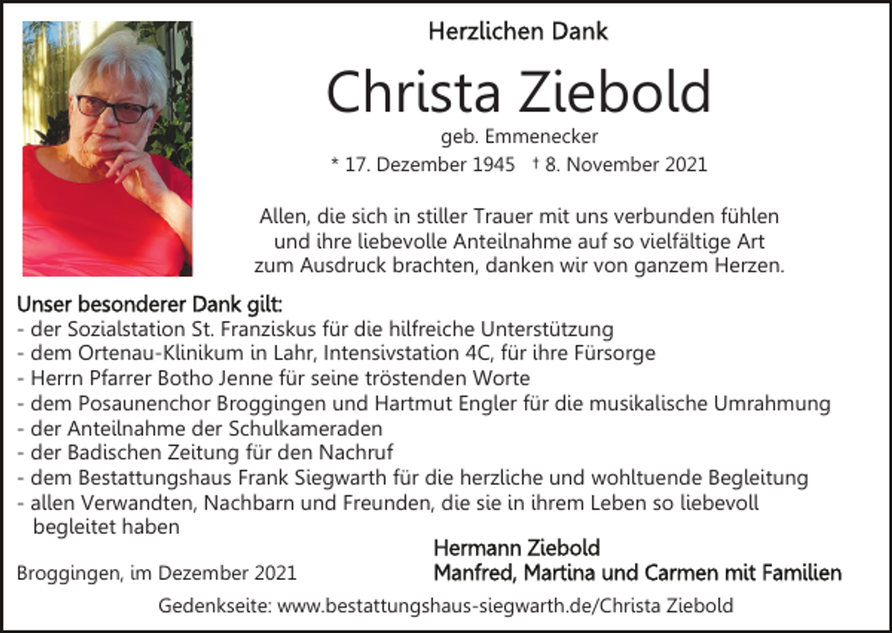 <p>Christa Ziebold<br />geb. Emmenecker<br />* 17. Dezember 1945 † 8. November 2021</p><p>Allen, die sich in stiller Trauer mit uns verbunden fühlen<br />und ihre liebevolle Anteilnahme auf so vielfältige Art<br />zum Ausdruck brachten, danken wir von ganzem Herzen.<br />- der Sozialstation St. Franziskus für die hilfreiche Unterstützung<br />- dem Ortenau-Klinikum in Lahr, Intensivstation 4C, für ihre Fürsorge<br />- Herrn Pfarrer Botho Jenne für seine tröstenden Worte<br />- dem Posaunenchor Broggingen und Hartmut Engler für die musikalische Umrahmung<br />- der Anteilnahme der Schulkameraden<br />- der Badischen Zeitung für den Nachruf<br />- dem Bestattungshaus Frank Siegwarth für die herzliche und wohltuende Begleitung<br />- allen Verwandten, Nachbarn und Freunden, die sie in ihrem Leben so liebevoll<br />begleitet haben<br />Broggingen, im Dezember 2021<br />Gedenkseite: www.bestattungshaus-siegwarth.de/Christa Ziebold</p>