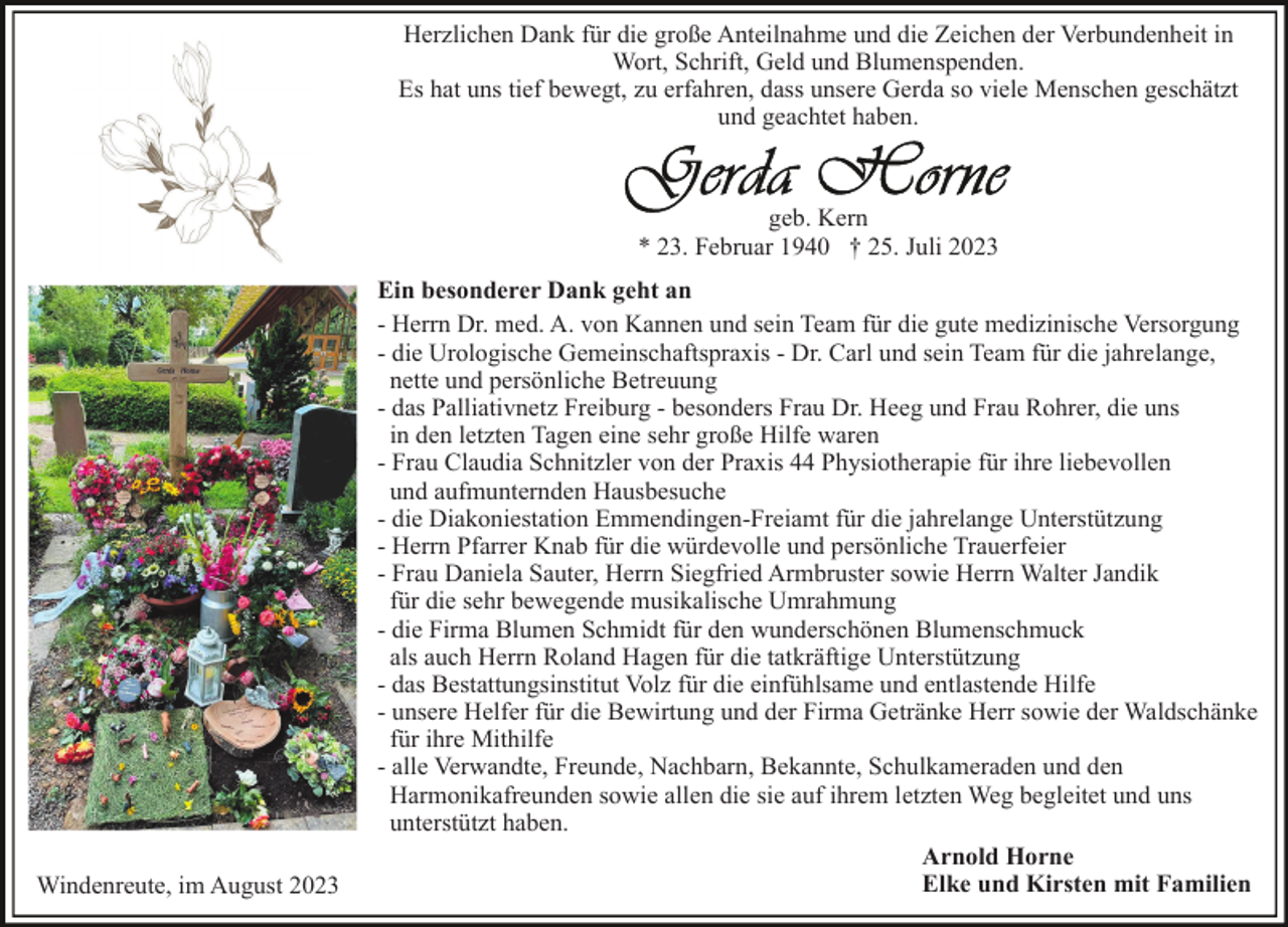 <p>Herzlichen Dank für die große Anteilnahme und die Zeichen der Verbundenheit in<br />Wort, Schrift, Geld und Blumenspenden.<br />Es hat uns tief bewegt, zu erfahren, dass unsere Gerda so viele Menschen geschätzt<br />und geachtet haben.</p><p>geb. Kern<br />* 23. Februar 1940 † 25. Juli 2023</p><p>Windenreute, im August 2023</p><p>Ein besonderer Dank geht an<br />- Herrn Dr. med. A. von Kannen und sein Team für die gute medizinische Versorgung<br />- die Urologische Gemeinschaftspraxis - Dr. Carl und sein Team für die jahrelange,<br />nette und persönliche Betreuung<br />- das Palliativnetz Freiburg - besonders Frau Dr. Heeg und Frau Rohrer, die uns<br />in den letzten Tagen eine sehr große Hilfe waren<br />- Frau Claudia Schnitzler von der Praxis 44 Physiotherapie für ihre liebevollen<br />und aufmunternden Hausbesuche<br />- die Diakoniestation Emmendingen-Freiamt für die jahrelange Unterstützung<br />- Herrn Pfarrer Knab für die würdevolle und persönliche Trauerfeier<br />- Frau Daniela Sauter, Herrn Siegfried Armbruster sowie Herrn Walter Jandik<br />für die sehr bewegende musikalische Umrahmung<br />- die Firma Blumen Schmidt für den wunderschönen Blumenschmuck<br />als auch Herrn Roland Hagen für die tatkräftige Unterstützung<br />- das Bestattungsinstitut Volz für die einfühlsame und entlastende Hilfe<br />- unsere Helfer für die Bewirtung und der Firma Getränke Herr sowie der Waldschänke<br />für ihre Mithilfe<br />- alle Verwandte, Freunde, Nachbarn, Bekannte, Schulkameraden und den<br />Harmonikafreunden sowie allen die sie auf ihrem letzten Weg begleitet und uns<br />unterstützt haben.<br />Arnold Horne<br />Elke und Kirsten mit Familien</p>