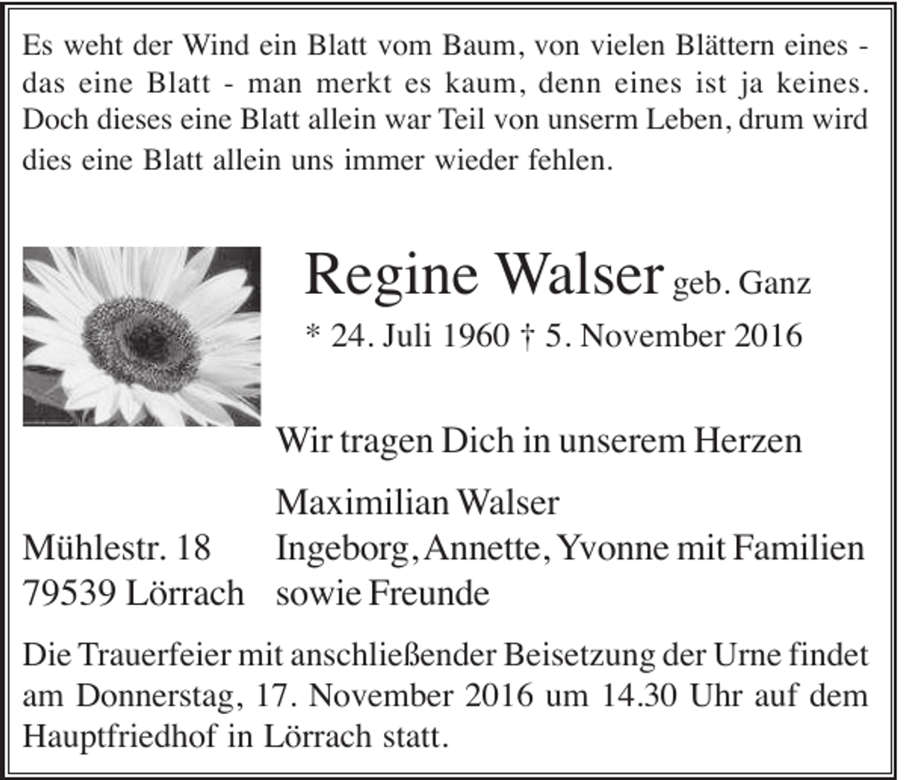 <p>Es weht der Wind ein Blatt vom Baum, von vielen Blättern eines das eine Blatt - man merkt es kaum, denn eines ist ja keines.<br />Doch dieses eine Blatt allein war Teil von unserm Leben, drum wird<br />dies eine Blatt allein uns immer wieder fehlen.</p><p>Regine Walser geb. Ganz<br />* 24. Juli 1960 † 5. November 2016</p><p>Wir tragen Dich in unserem Herzen<br />Maximilian Walser<br />Mühlestr. 18<br />Ingeborg, Annette, Yvonne mit Familien<br />79539 Lörrach sowie Freunde<br />Die Trauerfeier mit anschließender Beisetzung der Urne findet<br />am Donnerstag, 17. November 2016 um 14.30 Uhr auf dem<br />Hauptfriedhof in Lörrach statt.</p>