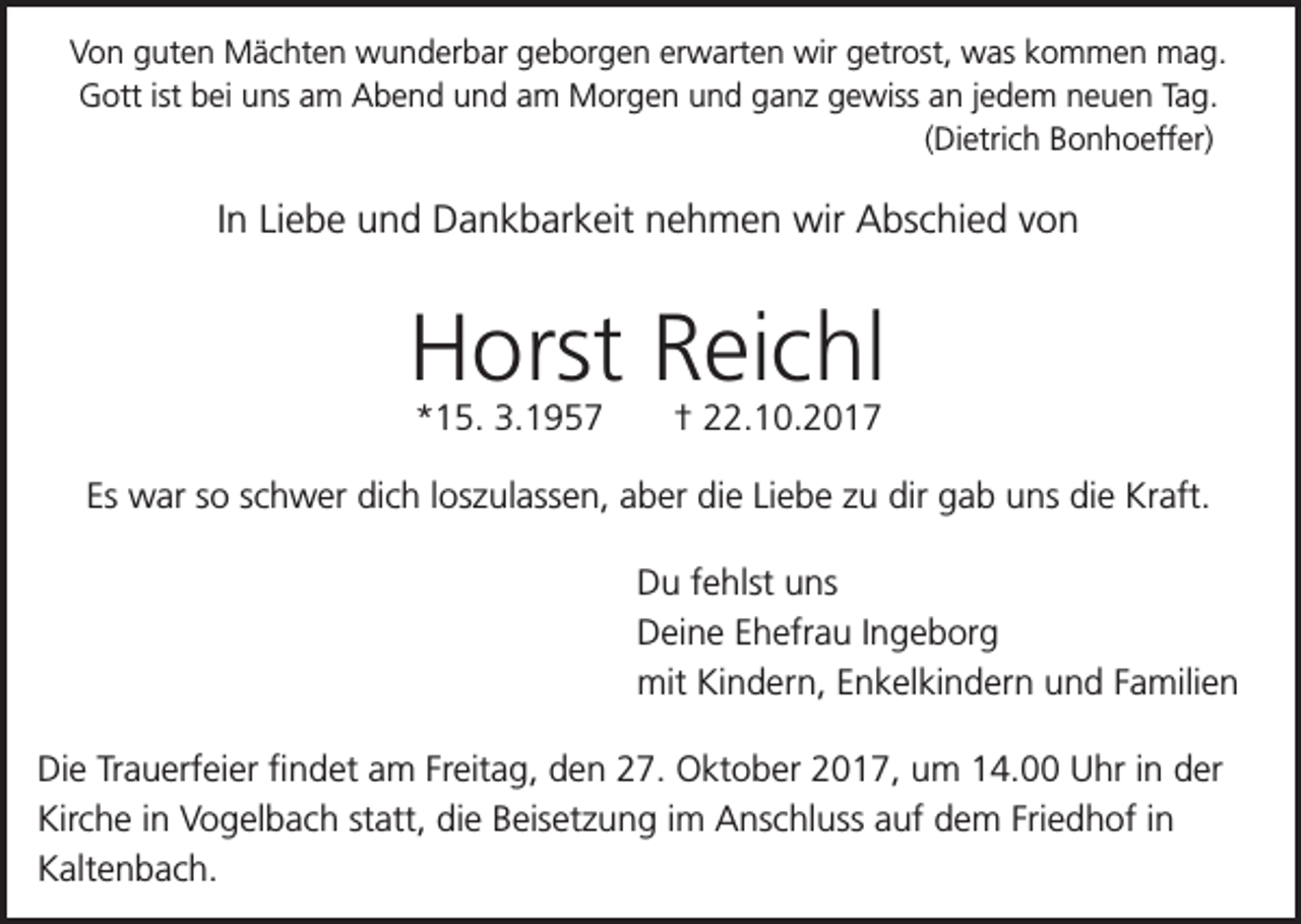 <p>Von guten Mächten wunderbar geborgen erwarten wir getrost, was kommen mag.<br />Gott ist bei uns am Abend und am Morgen und ganz gewiss an jedem neuen Tag.<br />(Dietrich Bonhoeffer)</p><p>In Liebe und Dankbarkeit nehmen wir Abschied von</p><p>Horst Reichl<br />*15. 3.1957</p><p>† 22.10.2017</p><p>Es war so schwer dich loszulassen, aber die Liebe zu dir gab uns die Kraft.<br />Du fehlst uns<br />Deine Ehefrau Ingeborg<br />mit Kindern, Enkelkindern und Familien<br />Die Trauerfeier findet am Freitag, den 27. Oktober 2017, um 14.00 Uhr in der<br />Kirche in Vogelbach statt, die Beisetzung im Anschluss auf dem Friedhof in<br />Kaltenbach.</p>
