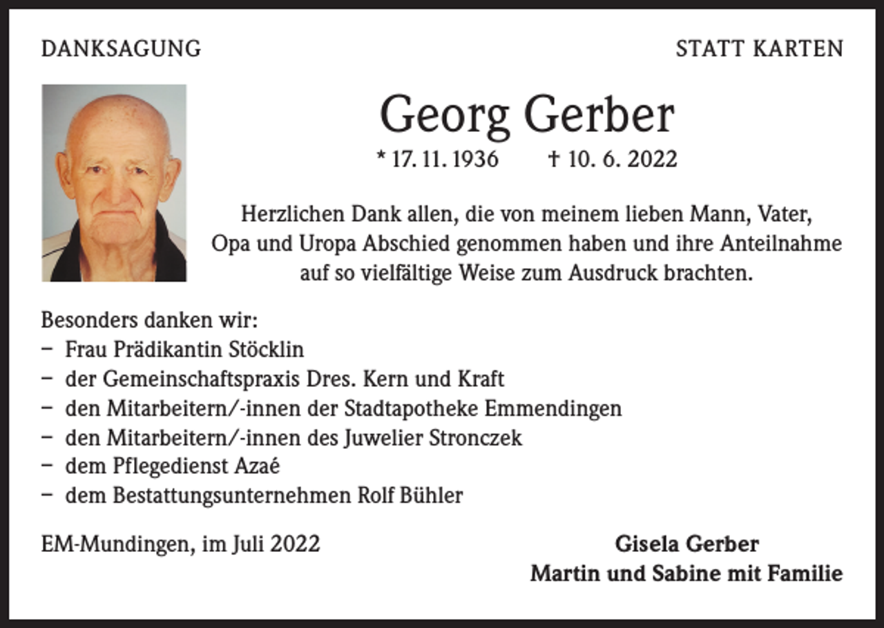 <p>DANKSAGUNG</p><p>STATT KARTEN</p><p>Georg Gerber</p><p>* 17. 11. 1936 † 10. 6. 2022<br />Herzlichen Dank allen, die von meinem lieben Mann, Vater,<br />Opa und Uropa Abschied genommen haben und ihre Anteilnahme<br />auf so vielfältige Weise zum Ausdruck brachten.<br />Besonders danken wir:<br />– Frau Prädikantin Stöcklin<br />– der Gemeinschaftspraxis Dres. Kern und Kraft<br />– den Mitarbeitern/-innen der Stadtapotheke Emmendingen<br />– den Mitarbeitern/-innen des Juwelier Stronczek<br />– dem Pflegedienst Azaé<br />– dem Bestattungsunternehmen Rolf Bühler<br />EM-Mundingen, im Juli 2022</p><p>Gisela Gerber<br />Martin und Sabine mit Familie</p>