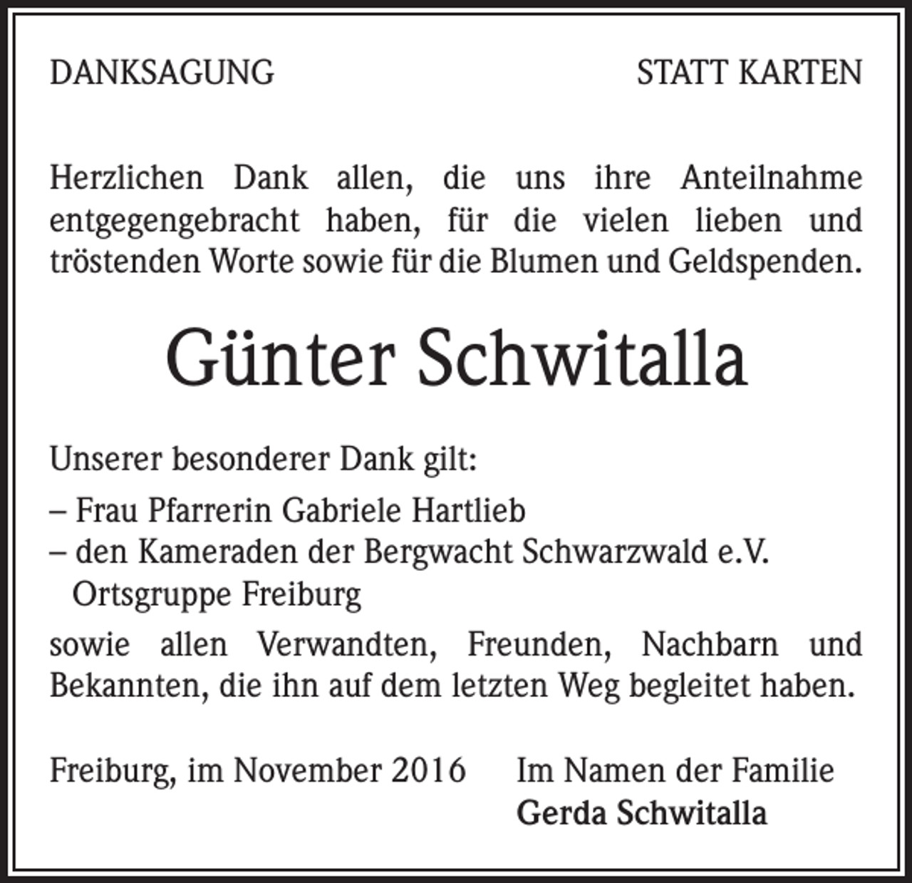 <p>DANKSAGUNG</p><p>STATT KARTEN</p><p>Herzlichen Dank allen, die uns ihre Anteilnahme<br />entgegengebracht haben, für die vielen lieben und<br />tröstenden Worte sowie für die Blumen und Geldspenden.</p><p>Günter Schwitalla<br />Unserer besonderer Dank gilt:<br />– Frau Pfarrerin Gabriele Hartlieb<br />– den Kameraden der Bergwacht Schwarzwald e.V.<br />Ortsgruppe Freiburg<br />sowie allen Verwandten, Freunden, Nachbarn und<br />Bekannten, die ihn auf dem letzten Weg begleitet haben.<br />Freiburg, im November 2016 Im Namen der Familie<br />Gerda Schwitalla</p>