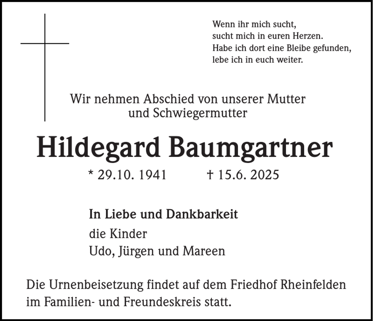 <p>Wenn ihr mich sucht,<br />sucht mich in euren Herzen.<br />Habe ich dort eine Bleibe gefunden,<br />lebe ich in euch weiter.</p><p>Wir nehmen Abschied von unserer Mutter<br />und Schwiegermutter</p><p>Hildegard Baumgartner<br />* 29.10. 1941</p><p>† 15.6. 2025</p><p>In Liebe und Dankbarkeit<br />die Kinder<br />Udo, Jürgen und Mareen<br />Die Urnenbeisetzung findet auf dem Friedhof Rheinfelden<br />im Familien- und Freundeskreis statt.</p>