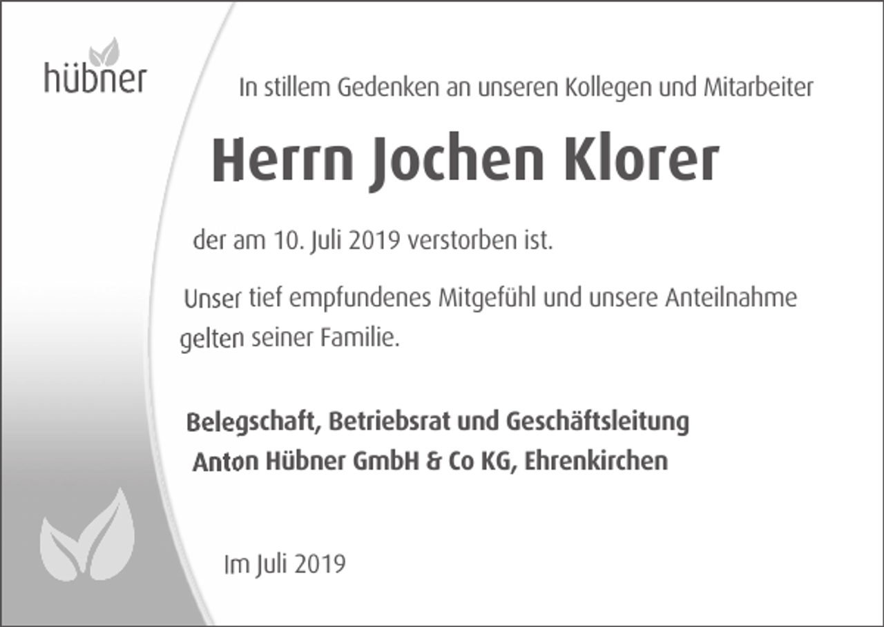 <p>In stillem Gedenken an unseren Kollegen und Mitarbeiter</p><p>Herrn Jochen Klorer<br />der am 10. Juli 2019 verstorben ist.<br />Unser tief empfundenes Mitgefühl und unsere Anteilnahme<br />gelten seiner Familie.<br />Belegschaft, Betriebsrat und Geschäftsleitung<br />Anton Hübner GmbH &amp; Co KG, Ehrenkirchen</p><p>Im Juli 2019</p>