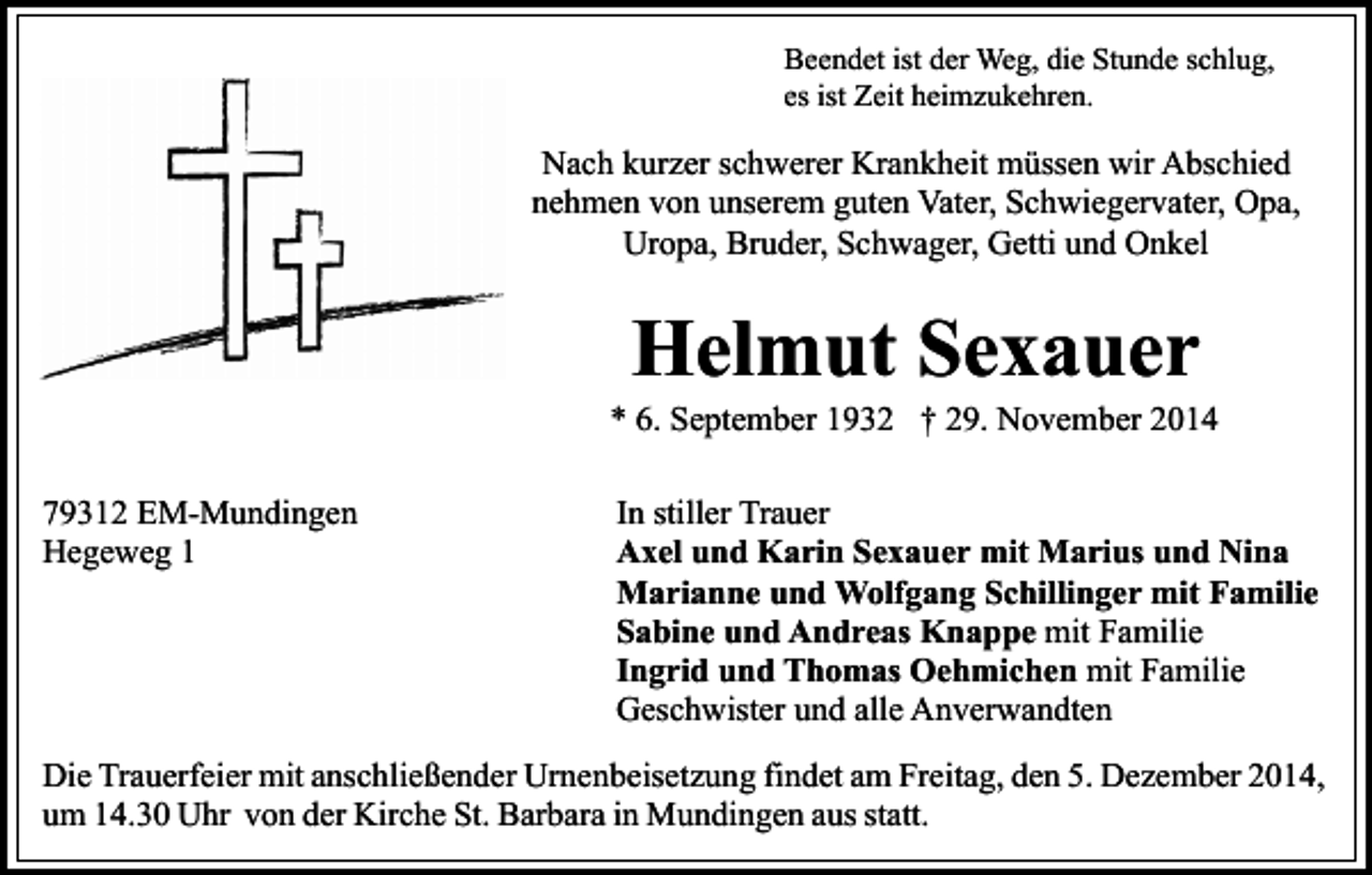 <p>Beendet ist der Weg, die Stunde schlug,<br />es ist Zeit heimzukehren.</p><p>Nach kurzer schwerer Krankheit müssen wir Abschied<br />nehmen von unserem guten Vater, Schwiegervater, Opa,<br />Uropa, Bruder, Schwager, Getti und Onkel</p><p>Helmut Sexauer</p><p>* 6. September 1932 † 29. November 2014<br />79312 EM-Mundingen<br />Hegeweg 1</p><p>In stiller Trauer<br />Axel und Karin Sexauer mit Marius und Nina<br />Marianne und Wolfgang Schillinger mit Familie<br />Sabine und Andreas Knappe mit Familie<br />Ingrid und Thomas Oehmichen mit Familie<br />Geschwister und alle Anverwandten</p><p>Die Trauerfeier mit anschließender Urnenbeisetzung findet am Freitag, den 5. Dezember 2014,<br />um 14.30 Uhr von der Kirche St. Barbara in Mundingen aus statt.</p>