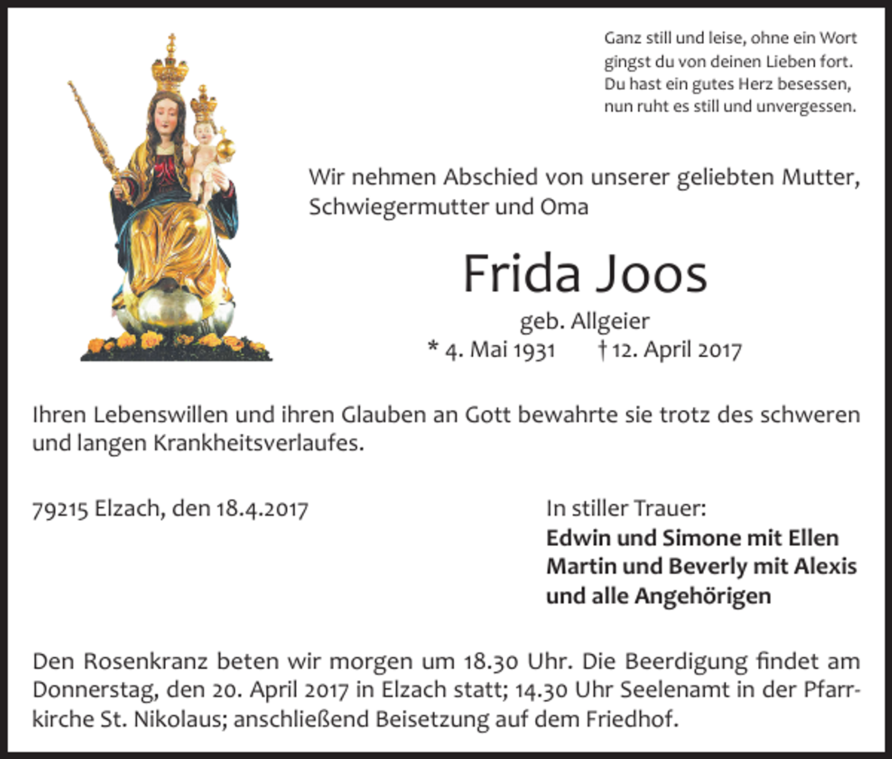 <p>Ganz still und leise, ohne ein Wort<br />gingst du von deinen Lieben fort.<br />Du hast ein gutes Herz besessen,<br />nun ruht es still und unvergessen.</p><p>Wir nehmen Abschied von unserer geliebten Mutter,<br />Schwiegermutter und Oma</p><p>Frida Joos</p><p>geb. Allgeier<br />* 4. Mai 1931<br />† 12. April 2017<br />Ihren Lebenswillen und ihren Glauben an Gott bewahrte sie trotz des schweren<br />und langen Krankheitsverlaufes.<br />79215 Elzach, den 18.4.2017</p><p>In stiller Trauer:<br />Edwin und Simone mit Ellen<br />Martin und Beverly mit Alexis<br />und alle Angehörigen</p><p>Den Rosenkranz beten wir morgen um 18.30 Uhr. Die Beerdigung findet am<br />Donnerstag, den 20. April 2017 in Elzach statt; 14.30 Uhr Seelenamt in der Pfarr­<br />kirche St. Nikolaus; anschließend Beisetzung auf dem Friedhof.</p>