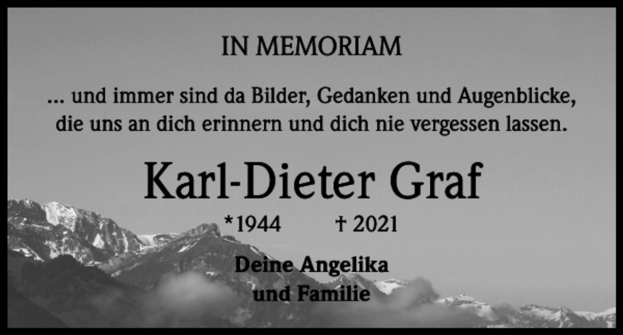 <p>IN MEMORIAM<br />... und immer sind da Bilder, Gedanken und Augenblicke,<br />die uns an dich erinnern und dich nie vergessen lassen.</p><p>Karl-Dieter Graf<br />*1944</p><p>† 2021</p><p>Deine Angelika<br />und Familie</p>