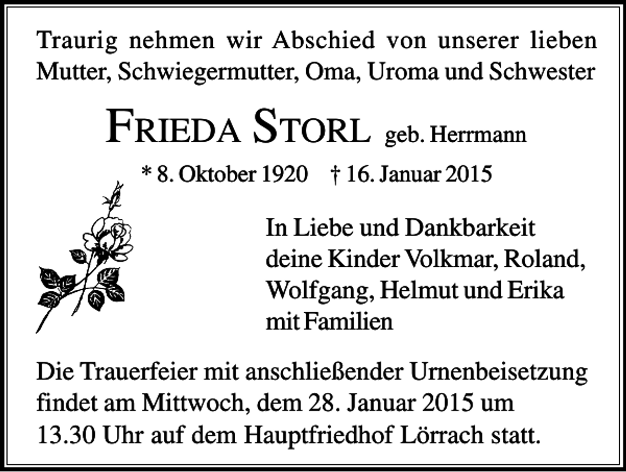 <p>Traurig nehmen wir Abschied von unserer lieben<br />Mutter, Schwiegermutter, Oma, Uroma und Schwester</p><p>FRIEDA STORL geb. Herrmann<br />* 8. Oktober 1920 † 16. Januar 2015</p><p>In Liebe und Dankbarkeit<br />deine Kinder Volkmar, Roland,<br />Wolfgang, Helmut und Erika<br />mit Familien<br />Die Trauerfeier mit anschließender Urnenbeisetzung<br />findet am Mittwoch, dem 28. Januar 2015 um<br />13.30 Uhr auf dem Hauptfriedhof Lörrach statt.</p>