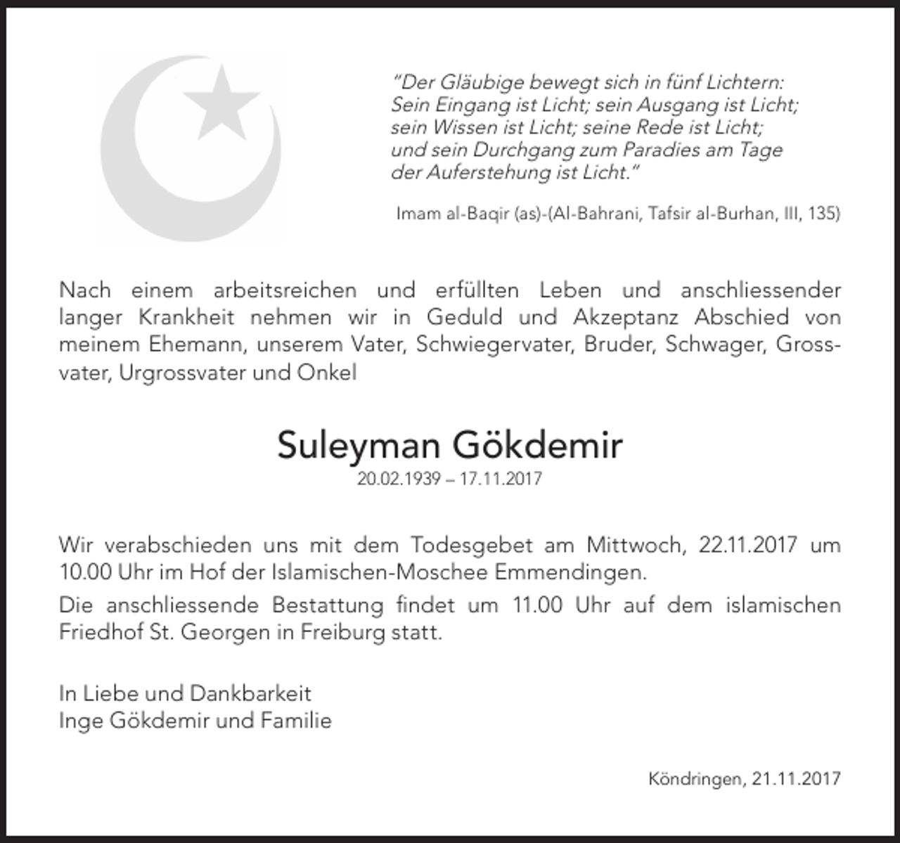 <p>“Der Gläubige bewegt sich in fünf Lichtern:<br />Sein Eingang ist Licht; sein Ausgang ist Licht;<br />sein Wissen ist Licht; seine Rede ist Licht;<br />und sein Durchgang zum Paradies am Tage<br />der Auferstehung ist Licht.“<br />Imam al-Baqir (as)-(Al-Bahrani, Tafsir al-Burhan, III, 135)</p><p>Nach einem arbeitsreichen und erfüllten Leben und anschliessender<br />langer Krankheit nehmen wir in Geduld und Akzeptanz Abschied von<br />meinem Ehemann, unserem Vater, Schwiegervater, Bruder, Schwager, Grossvater, Urgrossvater und Onkel</p><p>Suleyman Gökdemir<br />20.02.1939 – 17.11.2017</p><p>Wir verabschieden uns mit dem Todesgebet am Mittwoch, 22.11.2017 um<br />10.00 Uhr im Hof der Islamischen-Moschee Emmendingen.<br />Die anschliessende Bestattung findet um 11.00 Uhr auf dem islamischen<br />Friedhof St. Georgen in Freiburg statt.<br />In Liebe und Dankbarkeit<br />Inge Gökdemir und Familie<br />Köndringen, 21.11.2017</p>