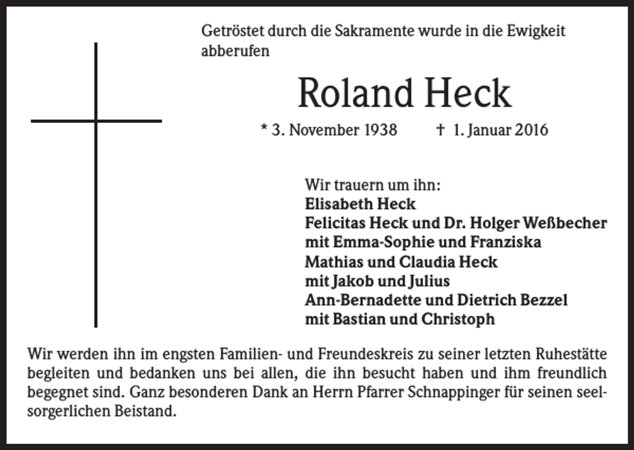 <p>Getröstet durch die Sakramente wurde in die Ewigkeit<br />abberufen</p><p>Roland Heck<br />* 3. November 1938</p><p>† 1. Januar 2016</p><p>Wir trauern um ihn:<br />Elisabeth Heck<br />Felicitas Heck und Dr. Holger Weßbecher<br />mit Emma-Sophie und Franziska<br />Mathias und Claudia Heck<br />mit Jakob und Julius<br />Ann-Bernadette und Dietrich Bezzel<br />mit Bastian und Christoph<br />Wir werden ihn im engsten Familien- und Freundeskreis zu seiner letzten Ruhestätte<br />begleiten und bedanken uns bei allen, die ihn besucht haben und ihm freundlich<br />begegnet sind. Ganz besonderen Dank an Herrn Pfarrer Schnappinger für seinen seelsorgerlichen Beistand.</p>