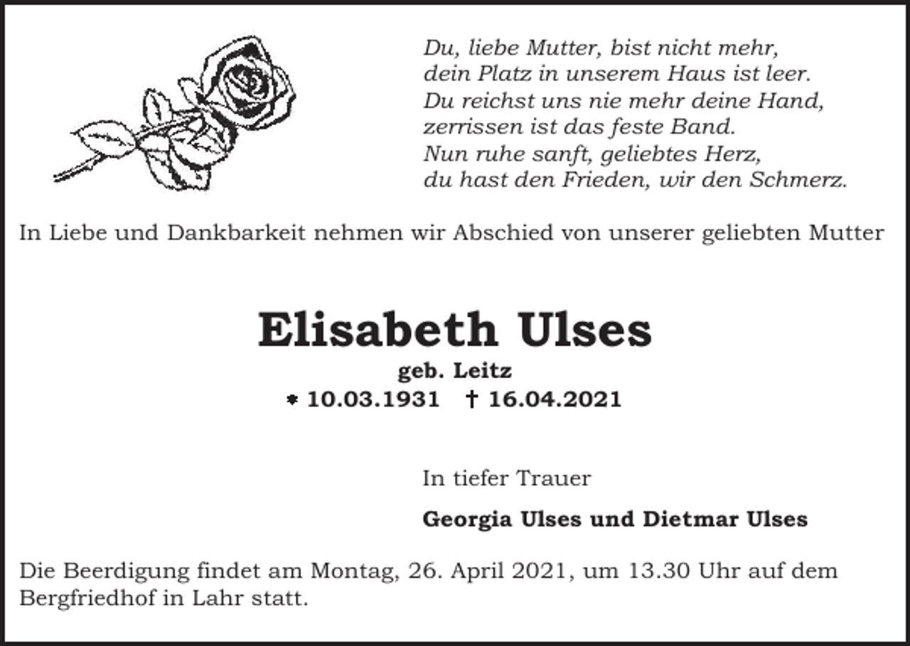 <p>Du, liebe Mutter, bist nicht mehr,<br />dein Platz in unserem Haus ist leer.<br />Du reichst uns nie mehr deine Hand,<br />zerrissen ist das feste Band.<br />Nun ruhe sanft, geliebtes Herz,<br />du hast den Frieden, wir den Schmerz.<br />In Liebe und Dankbarkeit nehmen wir Abschied von unserer geliebten Mutter</p><p>Elisabeth Ulses<br />geb. Leitz<br />� 10.03.1931 � 16.04.2021<br />In tiefer Trauer<br />Georgia Ulses und Dietmar Ulses<br />Die Beerdigung findet am Montag, 26. April 2021, um 13.30 Uhr auf dem<br />Bergfriedhof in Lahr statt.</p>
