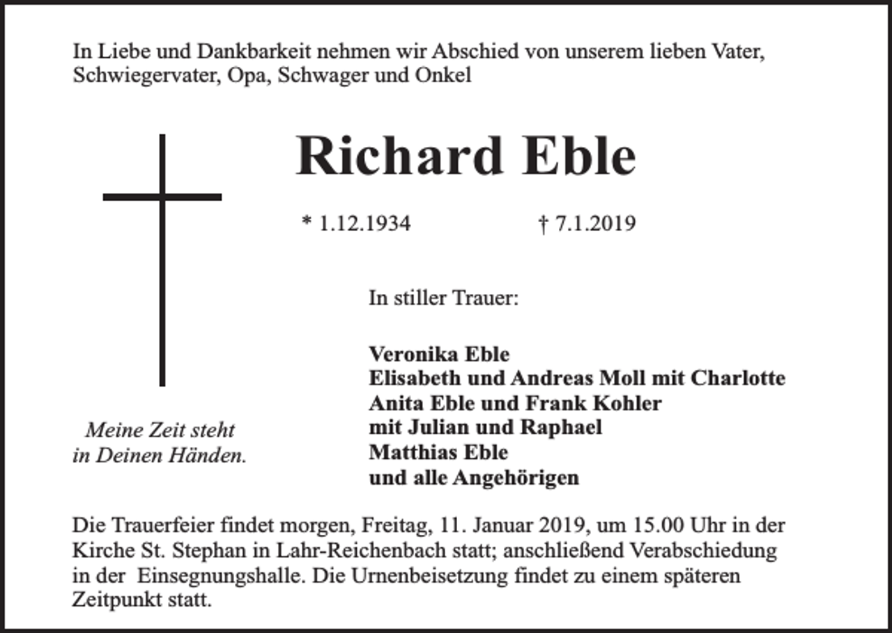 <p>In Liebe und Dankbarkeit nehmen wir Abschied von unserem lieben Vater,<br />Schwiegervater, Opa, Schwager und Onkel</p><p>Richard Eble<br />* 1.12.1934</p><p>† 7.1.2019</p><p>In stiller Trauer:</p><p>Meine Zeit steht<br />in Deinen Händen.</p><p>Veronika Eble<br />Elisabeth und Andreas Moll mit Charlotte<br />Anita Eble und Frank Kohler<br />mit Julian und Raphael<br />Matthias Eble<br />und alle Angehörigen</p><p>Die Trauerfeier findet morgen, Freitag, 11. Januar 2019, um 15.00 Uhr in der<br />Kirche St. Stephan in Lahr-Reichenbach statt; anschließend Verabschiedung<br />in der Einsegnungshalle. Die Urnenbeisetzung findet zu einem späteren<br />Zeitpunkt statt.</p>