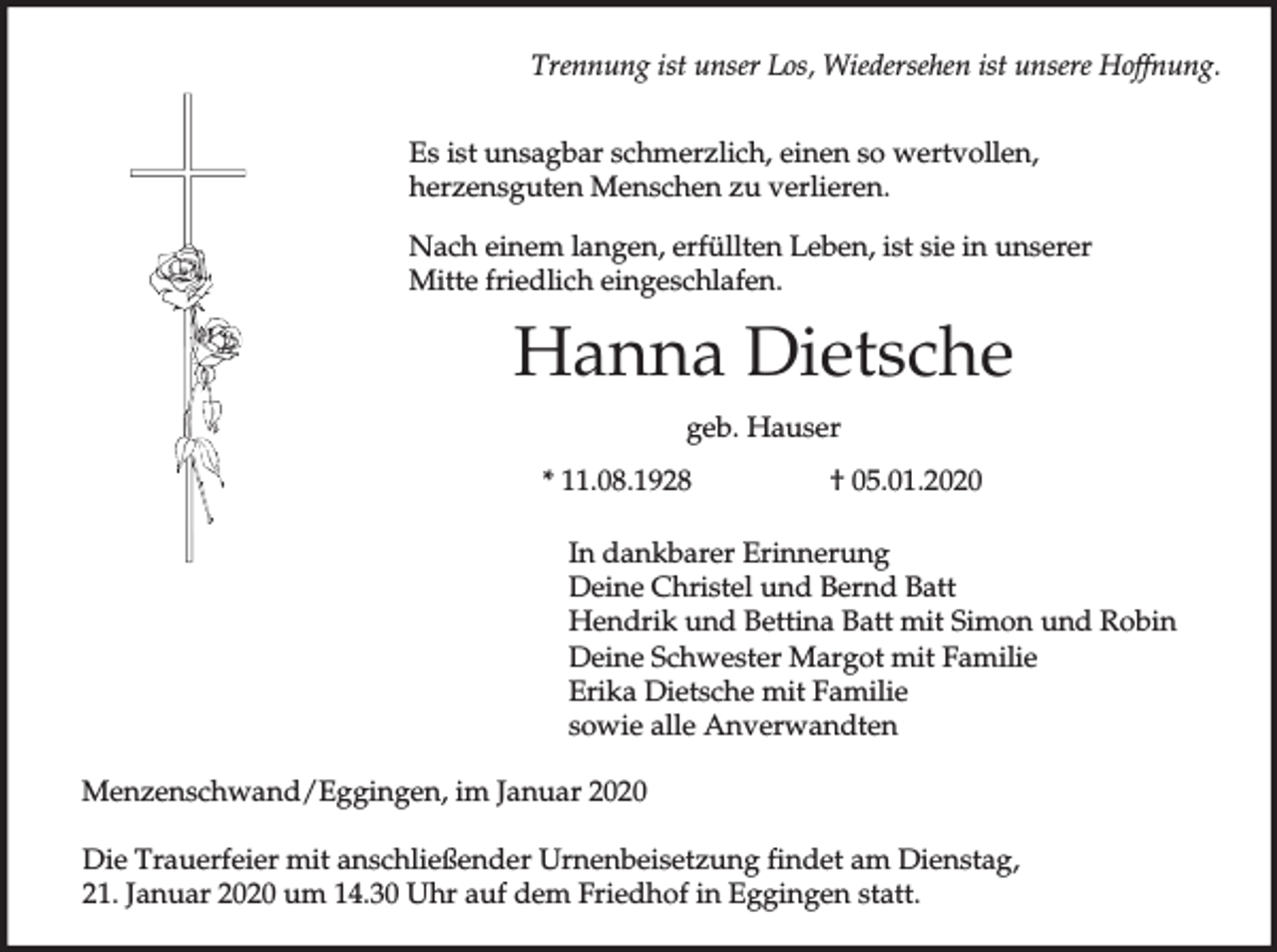 <p>Trennung ist unser Los, Wiedersehen ist unsere Hoffnung.<br />Es ist unsagbar schmerzlich, einen so wertvollen,<br />herzensguten Menschen zu verlieren.<br />Nach einem langen, erfüllten Leben, ist sie in unserer<br />Mitte friedlich eingeschlafen.</p><p>Hanna Dietsche<br />geb. Hauser<br />* 11.08.1928</p><p>† 05.01.2020</p><p>In dankbarer Erinnerung<br />Deine Christel und Bernd Batt<br />Hendrik und Bettina Batt mit Simon und Robin<br />Deine Schwester Margot mit Familie<br />Erika Dietsche mit Familie<br />sowie alle Anverwandten<br />Menzenschwand/Eggingen, im Januar 2020<br />Die Trauerfeier mit anschließender Urnenbeisetzung findet am Dienstag,<br />21. Januar 2020 um 14.30 Uhr auf dem Friedhof in Eggingen statt.</p>